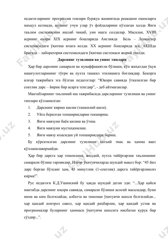 ри. 4. такрорлаш, ўтилганларни системалаштириш, умумлаштириш дарслари. 5. аралаш дарслар. 6. экскурсия шаклида олиб бориладиган дарслар. 7. семинар шаклида амалга ошириладиган дарслар. 8. топишмоқли – эвристик шаклда амалга ошириладиган дарслар. 9. амалий ва тажриба ишлари шаклида олиб бориладиган дарслар қуйидагилардир : а) мактаб – ўқув устахоналарида олиб бориладиган дарслар ; б) мактаб тажриба ер участкаларида ва лабораторияда амалга ошириладиган дарслар. 10. таълимнинг қўшимча, ёрдамчи, ноанъанавий шакллари: мунозара, прессконференция, эвристик, патехизм, диалогик суҳбат шаклидаги дарслар, ақлий ҳужум, интернет – масофадан туриб дарс ўтиш, топишмоқли ва хоказо. ўқитувчининг дарсга ҳозирлик кўриши ва дарсни ўтказиш тартиблари. маълумки, дарс машғулотининг муваффақиятли бўлиши кўп жиҳатдан ўқитувчининг бир соатлик дарсга қанчалик тайёргарлик кўришига боғлиқдир. бошқача қилиб айтганда, ҳар бир дарсга ҳар томонлама,жиддий ва пухта тайёргарлик кўриш – таълимнинг самарали бўлиш гаровидир. илғор ўқитувчиларда шундай мақол бор : “ 45 йил дарс берган бўлсанг ҳам, 45 минутлик дарсга тайёргарликсиз кирма !” рус педагоги к.д.ушинский таъкидлаганидек : “ …