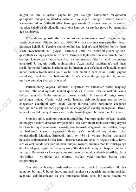 jal olgani bois, unda inson borlig’iga, shuningdek ijtimoiy borliqqa ko’proq e’tibor berilgan. ayni vaqtda, tabiatning birinchi asoslari ham e’tibordan chetda qolmagan. bu qiziqish, xususan, narsalar va hodisalarning butun rang-barangligini belgilovchi besh stixiya (suv, yer, daraxt, temir, olov) haqidagi ta’limotda o’z aksini topgan. keyinroq «o’zgarishlar kitobi»da borliqning butun rang-barangligini tashkil etuvchi bunday birinchi asoslarning sakkiztasi qayd etiladi. xudolarning kelib chiqishi, ularning hayoti, ishlari, o’zaro kurashi haqida hikoya qiladigan va shu tariqa qadimgi odamlarning dunyoning vujudga kelishi va evolyusiyasi haqidagi tasavvurlarini aks ettirgan kosmogonik miflar suqrotga qadar avvalo tabiat falsafasi sifatida yuzaga kelgan va rivojlangan yunon falsafasining birinchi manbai bo’lib xizmat qildi. ilk yunon faylasuflari o’z asarlarini odatda «tabiat haqida» deb nomlaganlari, ularning o’zlari esa naturalistlar, «fiziklar» deb atalishi bu fikrni tasdiqlaydi. sharq donishmandlari kabi, antik mutafakkirlarni ham borliqning manbalari qiziqtirgan. qadimgi yunon falsafasi vujudga kelgan paytdan boshlab ular butun borliqning birinchi sababini mavjud voqyelikning o’zidan izlaganlar, uni dam suv (fales) yoki …