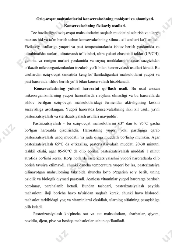 h ro‘y berib, uning oziqlik va biologik qiymati pasayadi. ayniqsa vitaminlar yuqori haroratga bardosh berolmay, parchalanib ketadi. bundan tashqari, pasterizatsiyalash paytida mahsulotni iloji boricha havo ta’siridan saqlash kerak, chunki havo kislorodi mahsulot tarkibidagi yog va vitaminlarni oksidlab, ularning sifatining pasayishiga olib keladi. pasterizatsiyalash ko‘pincha sut va sut mahsulotlarn, sharbatlar, qiyom, povidlo, djem, pivo va boshqa mahsulotlar uchun qo‘llaniladi. sterilizatsiya - bu oziq-ovqat mahsulotlarini 100°s dan yuqori haroratda qizdirishdir. sterilizatsiya qilipgan oziq-ovqat mahsulotlarida hech qanday mikroorganizmlar bo‘lmaydi, chunki juda yuqori haroratda tirik mikroorganizmlar emas, balki ularning sporalari ham o‘ladi. shuni ham eslatish kerakki, yuqori harorat mahsulotlar tarkibidagi hamma fermentlarning aktivligini butunlay susaytiradi, natijada, yaxshi sterilizatsiya qilingan konserva mahsulotlari hatto odatdagi haroratda ham bir necha yillar saqlanishi mumkin. sterilizatsiyalash uchun maxsus tayyorlangan oziq-ovqat mahsulotlari metalldan yoki shishadan tayyorlangan idishlarga joylanib va germetik yopilib, avtoklavlarda 110-120°с haroratda 20-40 minut davomida ushlab turiladi. sterilizatsiya tartibi (rejim) mahsulotning kimyoviy tarkibiga ham ko‘p darajada bog‘liq bo‘ladi. …