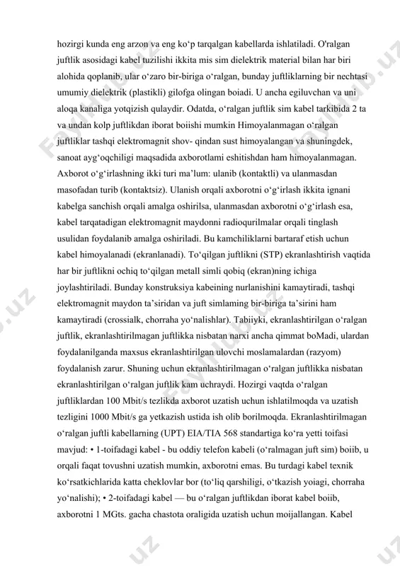 ed twisted pair, utp); • koaksial kabellar (coaxial cable); • optik tolali kabellar ( fiber optic). kabelning har bir turi o‘z afzalliklari va kamchiliklariga ega, shuning uchun kabel turini tanlaganda hal qilinayotgan masalaning xususiyatini, shuningdek, alohida olingan tarmoq xususiyatini va avvaldan mavjud boigan barcha korxona standartlarining o‘rniga, 1995-yilda qabul qilingan eja/tia 586 (commercial building telecommunication cabling standard) standarti mavjud boiib, hozirgi vaqtda shu standartdan foydalaniladi. 0 ‘ralgan juftlik asosidagi kabellar. 0 ‘ralgan juft simlar hozirgi kunda eng arzon va eng ko‘p tarqalgan kabellarda ishlatiladi. o'ralgan juftlik asosidagi kabel tuzilishi ikkita mis sim dielektrik material bilan har biri alohida qoplanib, ular o‘zaro bir-biriga o‘ralgan, bunday juftliklarning bir nechtasi umumiy dielektrik (plastikli) gilofga olingan boiadi. u ancha egiluvchan va uni aloqa kanaliga yotqizish qulaydir. odatda, o‘ralgan juftlik sim kabel tarkibida 2 ta va undan kolp juftlikdan iborat boiishi mumkin himoyalanmagan o‘ralgan juftliklar tashqi elektromagnit shov- qindan sust himoyalangan va shuningdek, sanoat ayg‘oqchiligi …