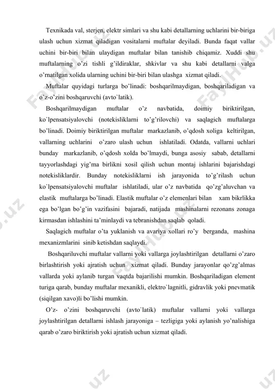 tallarni o’zaro birlashtirish yoki ajratish uchun xizmat qiladi. bunday jarayonlar qo’zg’almas vallarda yoki aylanib turgan vaqtda bajarilishi mumkin. boshqariladigan element turiga qarab, bunday muftalar mexanikli, elektro`lagnitli, gidravlik yoki pnevmatik (siqilgan xavo)li bo’lishi mumkin. o’z- o’zini boshqaruvchi (avto`latik) muftalar vallarni yoki vallarga joylashtirilgan detallarni ishlash jarayoniga – tezligiga yoki aylanish yo’nalishiga qarab o’zaro biriktirish yoki ajratish uchun xizmat qiladi. doimiy biriktirilgan muftalar doimiy biriktirilgan muftalar qo’zg’almas muftalar turkimiga kirib, vallarni o’zaro biriktirish (qo’zg’almas birikmalar) yordamida bajariladi, buning uchun ularni yuqori aniqlik bilan markazlashtirish lozim. doimiy biriktirilgan muftalarning eng oddiysi vtulka ko’rinishidagi mufta bo’lib, vallar uchiga vtulka kiritiladi va mufta (16.1-a rasm), shponka (16.1-b rasm) yoki shlitslar vositasida qo’zg’almas qilib maxkamlab qo’yiladi. 16.1-rasm. bunday muftalar tuzilishining oddiyligi va o’lchamlari katta bo’lmasligi bilan ajralib turadi, lekin vtulkani o’rnatish uchun valni o’qi bo’ylab siljitishiga to’g’ri keladi. shuning uchun ulanadigan vallar diametri 50 mm ga ega bo’lgan katta o’lchamlarga ega bo’lmagan mashina mexanizmlarida ishlatiladi. muftalarinng …