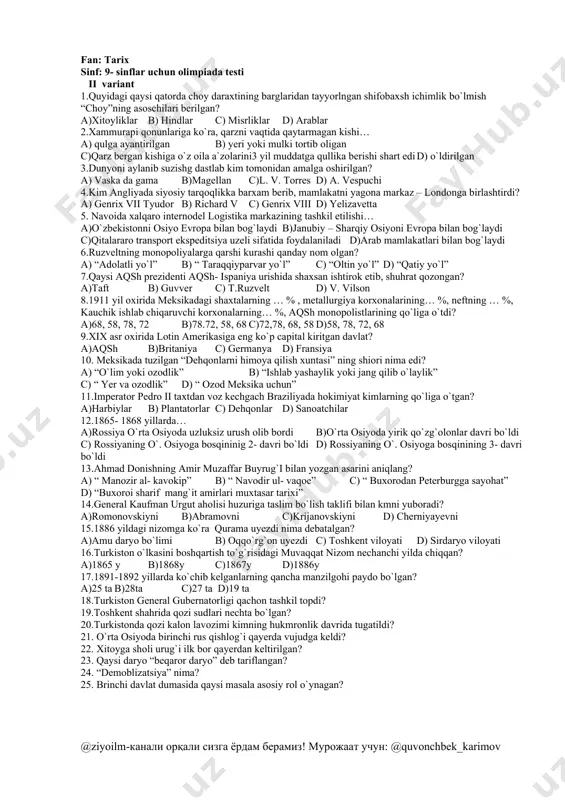 asjidi qaysi shaharda joylashgan? a)samarqand b)buxoro c)toshkent d)xorazm 12.1843yil xivaga kelgan ingliz diplomatiyasi vakili kim edi? a)j.abbot b)d.volf c)a.byurns d)a.kannoli 13.1868yil tashkil qilingan zarafshon okrugining markazi qaysi shahar bo’lgan? a)samarqand b)kattaqo’rg’on c)buxoro d)qarshi 14.1718yil irtish daryosi sohilida ruslarning nechta istehkomi qurilgan edi? a)5ta b)6ta c)7ta d)8ta 15.1875yil rossiya imperyasi tomonidan o’rta osiyo bosib olinishining nechanchi bosqichi boshlandi? a)1 b)2 c)3 d)4 16.”hazrati kalon sohibzoda”madrasasi nechanchi yilda bunyod etilgan? a)1862y b)1871y c)1852y d)1872y 17.verniy qal’asi hozirda qaysi shaharda joylashgan? a)ashxabod b)orenburg c)janbul d)almati 18.toshkentga qarshi 1-hujumni boshlagan general kim? 19.chijou davlatining hukmdorlari o’zlarini nima deb atashgan? 20.yaponiya e’tiqodiga ko’ra, amaterasu qanday xudo? 21.qaysi inshoatning xonalari 100dan ortiq bo’lgan? 22.dunyoga hukmron bo’lishni istagan davlat? 23.”bo’lib tashla, hukmronlik qil ”shiori kimga tegishli? 24.oqmachit qal’asi nechanchi yilda bosib olingan? 25.aqshdagi”ku-kluks-klan”qanday tashkilot? fan: tarix sinf: 9- sinflar uchun olimpiada testi ii variant 1.quyidagi qaysi qatorda choy daraxtining barglaridan tayyorlngan shifobaxsh ichimlik bo`lmish “choy”ning asoschilari berilgan? …