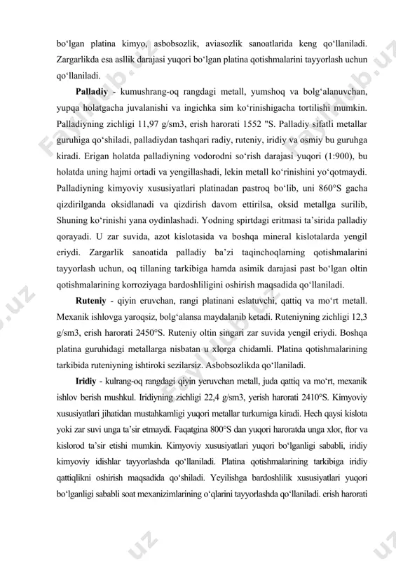 g kimyoviy xususiyatlari platinadan pastroq bo‘lib, uni 860°s gacha qizdirilganda oksidlanadi va qizdirish davom ettirilsa, oksid metallga surilib, shuning ko‘rinishi yana oydinlashadi. yodning spirtdagi eritmasi ta’sirida palladiy qorayadi. u zar suvida, azot kislotasida va boshqa mineral kislotalarda yengil eriydi. zargarlik sanoatida palladiy ba’zi taqinchoqlarning qotishmalarini tayyorlash uchun, oq tillaning tarkibiga hamda asimik darajasi past bo‘lgan oltin qotishmalarining korroziyaga bardoshliligini oshirish maqsadida qo‘llaniladi. ruteniy - qiyin eruvchan, rangi platinani eslatuvchi, qattiq va mo‘rt metall. mexanik ishlovga yaroqsiz, bolg‘alansa maydalanib ketadi. ruteniyning zichligi 12,3 g/sm3, erish harorati 2450°s. ruteniy oltin singari zar suvida yengil eriydi. boshqa platina guruhidagi metallarga nisbatan u xlorga chidamli. platina qotishmalarining tarkibida ruteniyning ishtiroki sezilarsiz. asbobsozlikda qo‘llaniladi. iridiy - kulrang-oq rangdagi qiyin yeruvchan metall, juda qattiq va mo‘rt, mexanik ishlov berish mushkul. iridiyning zichligi 22,4 g/sm3, yerish harorati 2410°s. kimyoviy xususiyatlari jihatidan mustahkamligi yuqori metallar turkumiga kiradi. hech qaysi kislota yoki zar suvi unga ta’sir etmaydi. faqatgina 800°s …