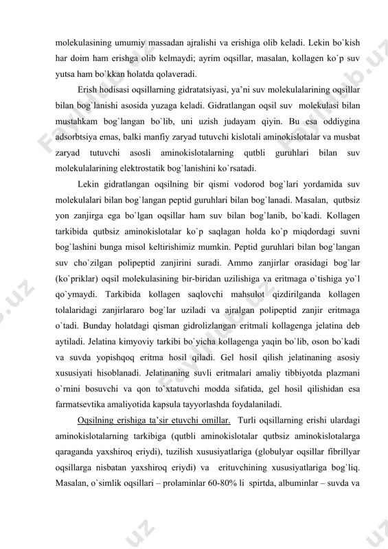 larga qaraganda yaxshiroq eriydi), tuzilish xususiyatlariga (globulyar oqsillar fibrillyar oqsillarga nisbatan yaxshiroq eriydi) va erituvchining xususiyatlariga bog`liq. masalan, o`simlik oqsillari – prolaminlar 60-80% li spirtda, albuminlar – suvda va tuzlarning kuchsiz eritmalarida eriydi; kollagen va keratin esa ko`pchilik erituvchilarda erimaydi. oqsillarning eritmalaridagi turg`unligi oqsil molekulasi zaryadi va gidratlangan qobig`iga bog`liq. oqsil zaryadi bilan yoki undagi qutbli aminokislotalar soni bilan gidratatsiya o`rtasida uzviy bog`liqliklar bor: oqsilda qutbli aminokislotalar qancha ko`p bo`lsa, shuncha ko`p suv bog`lanadi ( 1g oqsil hisobida). ba’zi hollarda oqsilning gidratlangan qobig`i kattalashib ketadi va gidratlangan suv uning og`irligining 1/5 qismigacha erishi mumkin. ayrim oqsillar kuchli gidratlanadi, lekin yomon eriydi. masalan, kollagen boshqa yaxshi eriydigan globulyar oqsillarga nisbatan ko`p suv bog`laydi, ammo erimaydi. uning erishiga struktura xususiyatlari – polipeptid zanjirlar o`rtasidagi ko`ndalang bog`lar xalal beradi. oqsilning eruvchanligi ularning molekulasidagi gidrofil guruhlarning soniga, molekulalarining o`lchamiga, shakliga va yig`indi zaryadining miqdoriga bog`liq. oqsillarning eruvchanligi izoelektrik nuqtada kam bo`ladi. chunki molekulalar o`rtasida …