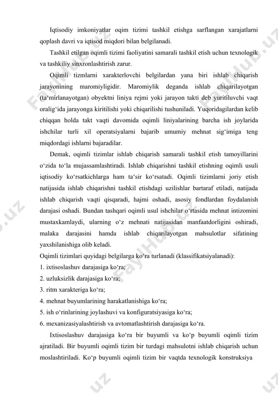 ndlardan foydalanish darajasi oshadi. bundan tashqari oqimli usul ishchilar o‘rtasida mehnat intizomini mustaxkamlaydi, ularning o‘z mehnati natijasidan manfaatdorligini oshiradi, malaka darajasini hamda ishlab chiqarilayotgan mahsulotlar sifatining yaxshilanishiga olib keladi. oqimli tizimlari quyidagi belgilarga ko‘ra turlanadi (klassifikatsiyalanadi): 1. ixtisoslashuv darajasiga ko‘ra; 2. uzluksizlik darajasiga ko‘ra; 3. ritm xarakteriga ko‘ra; 4. mehnat buyumlarining harakatlanishiga ko‘ra; 5. ish o‘rinlarining joylashuvi va konfiguratsiyasiga ko‘ra; 6. mexanizasiyalashtirish va avtomatlashtirish darajasiga ko‘ra. ixtisoslashuv darajasiga ko‘ra bir buyumli va ko‘p buyumli oqimli tizim ajratiladi. bir buyumli oqimli tizim bir turdagi mahsulotni ishlab chiqarish uchun moslashtiriladi. ko‘p buyumli oqimli tizim bir vaqtda texnologik konstruksiya jihatidan o‘xshash bo‘lgan bir necha mahsulotlarni ishlab chiqarishga ixtisoslashadi. ushbu oqimli tizimlar o‘zgaruvchan oqimli tizimlar va gruppali oqimli tizimlarga bo‘linadi. o‘zgaruvchan oqimli tizimda texnologik jarayon ketma- ketligida joylashgan ish o‘rinlariga bir nechta mahsulot ishlab chiqarish yuklatiladi. navbatdagi mahsulot yoki detal turini tizimga kiritish tizimni qayta sozlashdan keyingina amalga oshiriladi; guruhli oqimli tizimlarda nafaqat texnologik …