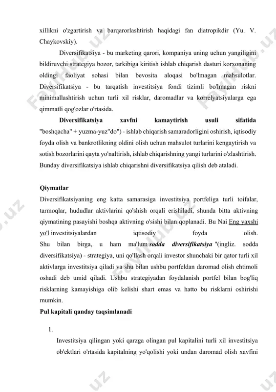 i turli xil investitsiya ob'ektlari o'rtasida kapitalning yo'qolishi yoki undan daromad olish xavfini kamaytirish uchun taqsimlash. bunday diversifikatsiya kredit diversifikatsiyasi deb ataladi. hududida bank operatsiyalari diversifikatsiya tamoyili ssuda kapitalini mijozlarning katta qismi o‘rtasida taqsimlashda namoyon bo‘ladi. ba'zan bank qonunchiligi tijorat banklariga bitta kompaniyaga bankning o'z kapitalining 10 foizidan ortiq miqdorda kredit berishni taqiqlaydi. investitsion kompaniyalar va fondlarning faoliyati diversifikatsiya tamoyiliga asoslanadi. 2. ishlab chiqarish samaradorligini oshirish, iqtisodiy foyda olish, bankrotlikning oldini olish maqsadida korxona, firma tomonidan ishlab chiqarilayotgan mahsulot turlarini kengaytirish, turini o‘zgartirish, ishlab chiqarishning yangi turlarini o‘zlashtirish. diversifikatsiya turlari diversifikatsiya ikki turga bo'linadi - bog'liq va aloqasiz. tegishli diversifikatsiya yangi hudud kompaniyaning ilgari mavjud bo'lgan biznes sohalari bilan bog'liq faoliyati (masalan, ishlab chiqarish, marketing, xaridlar yoki texnologiyada). bog'liq bo'lmagan (lateral) diversifikatsiya - bu mavjud biznes sohalari bilan aniq aloqaga ega bo'lmagan faoliyatning yangi sohasi. aktivga egalik qilish bilan bog'liq riskni ikki qismga bo'lish mumkin. birinchi komponent bozor riskidir. u …