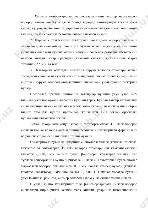 тилли бирикмалари) нинг пмр спектри олиниб тахлил қилинади. кўп учрайдиган ва яхши эритувчилик хусусиятига эга бўлган эритувчи дейтерохлороформ (хлороформ-d) ҳисобланади. агар спектрдаги сигналларни бир-бирининг устига тушиб қолиш ҳолати бўлса ёки мультиплет сигналлар намоён бўлса бунда сигналлар тахминан тахлил қилинади. бундай ҳолатларда магнит анзотропияси бошқача бўлган эритувчиларни амалда ишлатиш мақсадга мувофиқ ҳисобланади. пиридин-d5 ва бензол-d6 эритувчилар шулар жумласига кириб мультиплет сигналлар яхши бир-биридан ажралиб чиққан сигналларга айланади ва бу эса навбатида анализ ишини осонлаштиради. углеводларнинг ямр спектрларини тахлил қилишда қуйидаги қонуниятларга эътибор бериш зарур: 1. халқали моносахаридлар ва ҳосилаларининг аномер марказидаги водород атоми молекуласидаги бошқа водород атомларидан кескин фарқ қилиб, кўпроқ экранланишга учрагани учун магнит майдони кучланишининг кичик қиймати соҳасида резонанс сигнали намоён қилади. 2. пираноза халқасининг экваториал ҳолатидаги водород атомлари айнан шундай кимёвий қуршовга эга бўлган аксиал водород атомларининг сигналига нисбатан кучсиз магнит майдони соҳасида резонанс частотасини намоён қилади. улар орасидаги кимёвий силжиш қийматининг фарқи тахминан 2.5 м.у. га тенг. …