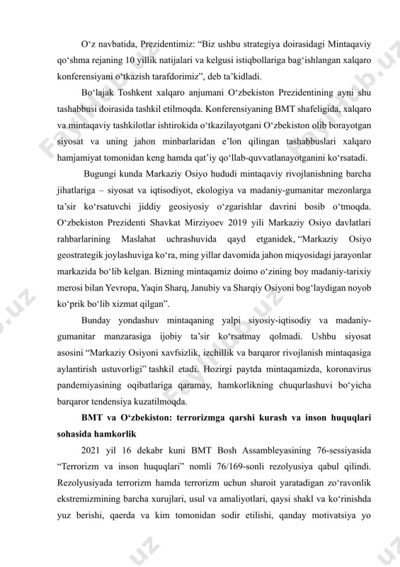tlar tashkiloti bosh assambleyasining 72-sessiyasida ilgari surilgan tashabbusga asosan muntazam o‘tkazilayotgan markaziy osiyo davlatlari rahbarlarining maslahat uchrashuvlari umumiy yutug‘imiz bo‘ldi”. davlatimiz rahbari bmt minbaridan so‘zlagan ushbu nutqida bugungi kunda markaziy osiyoda xavfsizlikni ta’minlash sohasida ham samarali hamkorlik olib borilayotgani haqida so‘z yuritar ekan, birlashgan millatlar tashkilotining global aksilterror strategiyasi muvaffaqiyatli amalga oshirilayotganini e’tirof etdi. o‘z navbatida, prezidentimiz: “biz ushbu strategiya doirasidagi mintaqaviy qo‘shma rejaning 10 yillik natijalari va kelgusi istiqbollariga bag‘ishlangan xalqaro konferensiyani o‘tkazish tarafdorimiz”, deb ta’kidladi. bo‘lajak toshkent xalqaro anjumani o‘zbekiston prezidentining ayni shu tashabbusi doirasida tashkil etilmoqda. konferensiyaning bmt shafeligida, xalqaro va mintaqaviy tashkilotlar ishtirokida o‘tkazilayotgani o‘zbekiston olib borayotgan siyosat va uning jahon minbarlaridan e’lon qilingan tashabbuslari xalqaro hamjamiyat tomonidan keng hamda qat’iy qo‘llab-quvvatlanayotganini ko‘rsatadi. bugungi kunda markaziy osiyo hududi mintaqaviy rivojlanishning barcha jihatlariga – siyosat va iqtisodiyot, ekologiya va madaniy-gumanitar mezonlarga ta’sir ko‘rsatuvchi jiddiy geosiyosiy o‘zgarishlar davrini bosib o‘tmoqda. o‘zbekiston prezidenti shavkat mirziyoev 2019 yili markaziy osiyo …