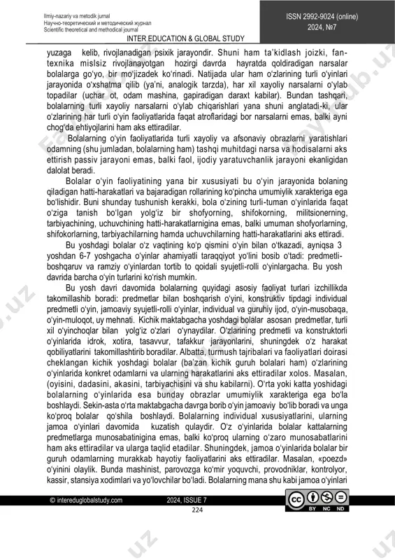 t also the socio-economic changes taking place in our country and their development, play an important role in the spiritual and spiritual improvement of society. key words: games with objects, role-playing games with a plot, games with rules, mental process, education for citation: gulnoz k. хasanova. (2024) ‘psychological features of the preschool children's game’, inter education & global study, (7), pp. 220–227. (in uzbek). http://creativecommons.org/licenses/by-nc-nd/4.0/?ref=chooser-v1 inter education & global study © intereduglobalstudy.com 2024, issue 7 223 issn 2992-9024 (online) 2024, №7 ilmiy-nazariy va metodik jurnal научно-теоретический и методический журнал scientific theoretical and methodical journal maktabgacha ta’lim tashkilotida bolaning yoshi ulg‘ayib, mustaqil harakat qilish imkoniyati oshgan sari, uning atrofidagi narsa va hodisalar haqidagi fikrlari kengayib boradi. maktabgacha yoshdagi bolalarning etakchi faoliyati o‘yindir. bu yoshdagi bolalarning o‘yinlarini uchga bo‘lish mumkin: predmetli o‘yinlar(15-20 minut o‘ynaladi); syujetli-rolli o‘yinlar (30-60 minut o‘ynaladi); qoidali o‘yinlar (1soatdan -2kungacha davom etishi mumkin). mtt yoshidagi bolalarning o‘yin faoliyatlari masalasi …