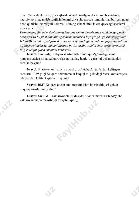 lari tomonidan ratifikatsiya qilingandan va ratifikatsiya yorliqlari almashganidan so‘ng kuchga kiradi. shartnomani amal qilish davrida tunisdavlati tomonidan o‘z majburiyatlarini to‘liq bajarmaslik holatlari ro‘y bera boshlaydi. bunga javoban ekvador davlati tunis davlati tomonidan bajarilmayotgan majburiyatlar yuzasidan zarar kelib chiqayotganligini va uni qoplash talabi bilan chiqadi. bu hol ko‘p takrorlanavergach, ekvador davlati tunis davlatining shartnoma shartlarini muntazam buzayotganligi yuzasidan bmt xalqaro adolat sudiga murojaat qiladi.tunis davlati esa, o‘z vajlarida o‘rtada tuzilgan shartnoma boshidanoq haqiqiy bo‘lmagan deb topilishi lozimligi va shu asosda tomonlar majburiyatlardan ozod qilinishi lozimligini keltiradi. buning sababi sifatida esa quyidagi asoslarni ilgari suradi: birinchidan, ekvador davlatining huquqiy rejimi demokratiya talablariga javob bermaydi va bu jihat davlatning shartnoma tuzish layoqatiga ega emasligiga olib keladi.ikkinchidan, xalqaro shartnoma aruja tilidagi matnida huquqiy atamalarni qo‘llash bo‘yicha xatolik aniqlangan bo‘lib, ushbu xatolik shartnoma normasini to‘g‘ri talqin qilish imkonini bermaydi. 1-savol. 1969-yilgi xalqaro shartnomalar huquqi to‘g‘risidagi vena konvensiyasiga ko‘ra, xalqaro shartnomaning haqiqiy emasligi uchun qanday asoslar …