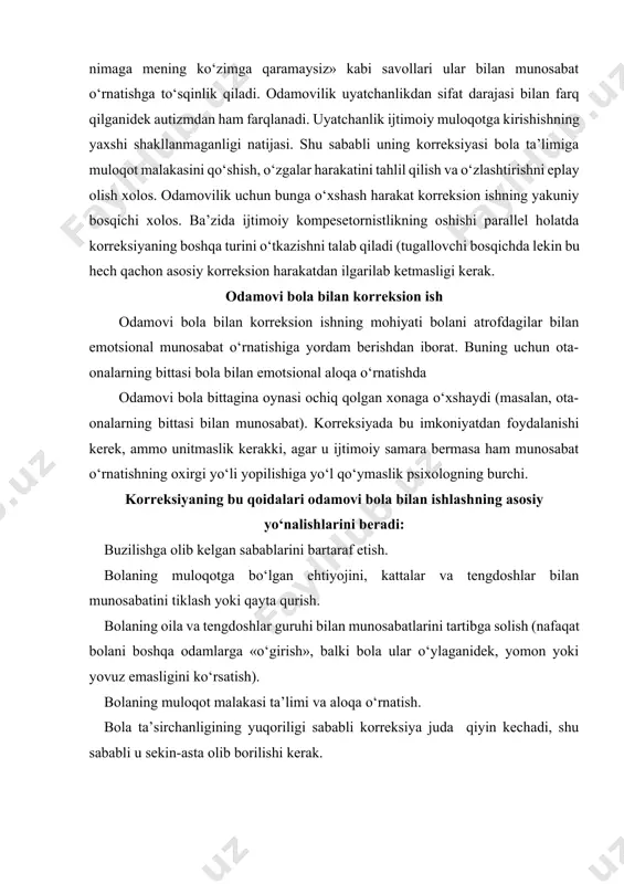 sh). bolaning muloqot malakasi ta’limi va aloqa o‘rnatish. bola ta’sirchanligining yuqoriligi sababli korreksiya juda qiyin kechadi, shu sababli u sekin-asta olib borilishi kerak. odamovi bola bilan quyidagi psixodiagnostik ishlar olib borilishi mumkin: 1. birinchi uchrashuvda psixolog bolaga to‘g‘ridan-to‘g‘ri savol berishdan (sening oting nima? kabi), bolaga ko‘z tashlab qo‘yishdan, uning «o‘ychanligini» aniqlash uchun «yopishib» olishdan, kuchli sezgi uyg‘otishdan qochish kerak. bola bilan munosabat o‘rnatishning boshlanishida bosim o‘tkazmaslik lozim. munosabatda salbiy tajribaga ega bo‘lgan bola uni yana o‘zi uchun yoqimsiz bo‘lgan vaziyatga tortayotganlarini tushinmasligi lozim. 2. psixolog qilayotgan harakat bolaning o‘zi qilayotgan harakat ramkasidan chiqmasligi lozim. unga o‘zining o‘yinini taklif qilish emas, balki bola nima qilayotganligini kuzatib, u bilan birga shug‘ullanishi lozim. qo‘rquv predmeti bilan o‘yin bu metod shaxs taraqqiyoti bilan bog‘liq emotsional buzilish korreksiyasida maxsus metodlardan biri hisoblanadi. o‘yinda qo‘rquvni yengib o‘tish nafaqat shaxs munosabatini o‘zgartiradi, balki qo‘rquvdan qolgan hissiyotlarni chiqarib yuboladi. o‘yin uchun bola qo‘rqadigan narsaga o‘xshash o‘yinoqni topish kerak. …
