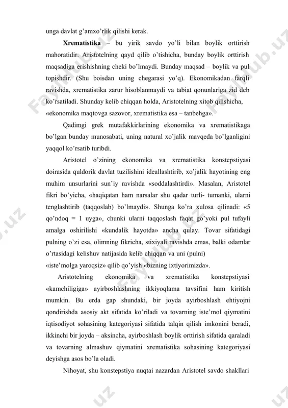 anligini yaqqol ko’rsatib turibdi. aristotel o’zining ekonomika va xrematistika konstepstiyasi doirasida quldorik davlat tuzilishini ideallashtirib, xo’jalik hayotining eng muhim unsurlarini sun’iy ravishda «soddalashtirdi». masalan, aristotel fikri bo’yicha, «haqiqatan ham narsalar shu qadar turli- tumanki, ularni tenglashtirib (taqqoslab) bo’lmaydi». shunga ko’ra xulosa qilinadi: «5 qo’ndoq = 1 uyga», chunki ularni taqqoslash faqat go’yoki pul tufayli amalga oshirilishi «kundalik hayotda» ancha qulay. tovar sifatidagi pulning o’zi esa, olimning fikricha, stixiyali ravishda emas, balki odamlar o’rtasidagi kelishuv natijasida kelib chiqqan va uni (pulni) «iste’molga yaroqsiz» qilib qo’yish «bizning ixtiyorimizda». aristotelning ekonomika va xrematistika konstepstiyasi «kamchiligiga» ayirboshlashning ikkiyoqlama tavsifini ham kiritish mumkin. bu erda gap shundaki, bir joyda ayirboshlash ehtiyojni qondirishda asosiy akt sifatida ko’riladi va tovarning iste’mol qiymatini iqtisodiyot sohasining kategoriyasi sifatida talqin qilish imkonini beradi, ikkinchi bir joyda – aksincha, ayirboshlash boylik orttirish sifatida qaraladi va tovarning almashuv qiymatini xrematistika sohasining kategoriyasi deyishga asos bo’la oladi. nihoyat, shu konstepstiya nuqtai nazardan aristotel …