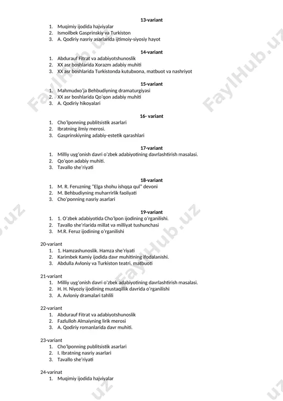 1. cho’lponning publitsistik asarlari 2. ibratning ilmiy merosi. 3. gasprinskiyning adabiy-estetik qarashlari 17-variant 1. milliy uyg’onish davri o’zbek adabiyotining davrlashtirish masalasi. 2. qo’qon adabiy muhiti. 3. tavallo she’riyati 18-variant 1. m. r. feruzning “elga shohu ishqqa qul” devoni 2. m. behbudiyning muharrirlik faoliyati 3. cho’ponning nasriy asarlari 19-variant 4. 1. o’zbek adabiyotida cho’lpon ijodining o’rganilishi. 5. tavallo she’rlarida millat va milliyat tushunchasi 6. m.r. feruz ijodining o’rganilishi 20-variant 4. 1. hamzashunoslik. hamza she’riyati 5. karimbek kamiy ijodida davr muhitining ifodalanishi. 6. abdulla avloniy va turkiston teatri, matbuoti 21-variant 1. milliy uyg’onish davri o’zbek adabiyotining davrlashtirish masalasi. 2. h. h. niyoziy ijodining mustaqillik davrida o’rganilishi 3. a. avloniy dramalari tahlili 22-variant 1. abdurauf fitrat va adabiyotshunoslik 2. fazlulloh almaiyning lirik merosi 3. a. qodiriy romanlarida davr muhiti. 23-variant 1. cho’lponning publitsistik asarlari 2. i. ibratning nasriy asarlari 3. tavallo she’riyati 24-varinat 1. muqimiy ijodida hajviyalar 2. i. ibratning nasriy asarlari 3. …