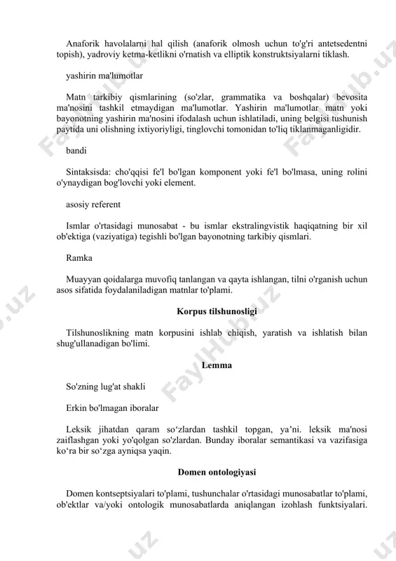 bayonotning yashirin ma'nosini ifodalash uchun ishlatiladi, uning belgisi tushunish paytida uni olishning ixtiyoriyligi, tinglovchi tomonidan to'liq tiklanmaganligidir. bandi sintaksisda: cho'qqisi fe'l bo'lgan komponent yoki fe'l bo'lmasa, uning rolini o'ynaydigan bog'lovchi yoki element. asosiy referent ismlar o'rtasidagi munosabat - bu ismlar ekstralingvistik haqiqatning bir xil ob'ektiga (vaziyatiga) tegishli bo'lgan bayonotning tarkibiy qismlari. ramka muayyan qoidalarga muvofiq tanlangan va qayta ishlangan, tilni o'rganish uchun asos sifatida foydalaniladigan matnlar to'plami. korpus tilshunosligi tilshunoslikning matn korpusini ishlab chiqish, yaratish va ishlatish bilan shug'ullanadigan bo'limi. lemma so'zning lug'at shakli erkin bo'lmagan iboralar leksik jihatdan qaram soʻzlardan tashkil topgan, yaʼni. leksik ma'nosi zaiflashgan yoki yo'qolgan so'zlardan. bunday iboralar semantikasi va vazifasiga ko‘ra bir so‘zga ayniqsa yaqin. domen ontologiyasi domen kontseptsiyalari to'plami, tushunchalar o'rtasidagi munosabatlar to'plami, ob'ektlar va/yoki ontologik munosabatlarda aniqlangan izohlash funktsiyalari. o`quv predmeti ontologiyasining tuzilishi fan sohasining tuzilishini aks ettirishi kerak. matn semantikasi matnning mazmun tomonini ko'rib chiqadigan yo'nalish, aniq va bilvosita ifodalangan ma'nolarning tuzilishi. …