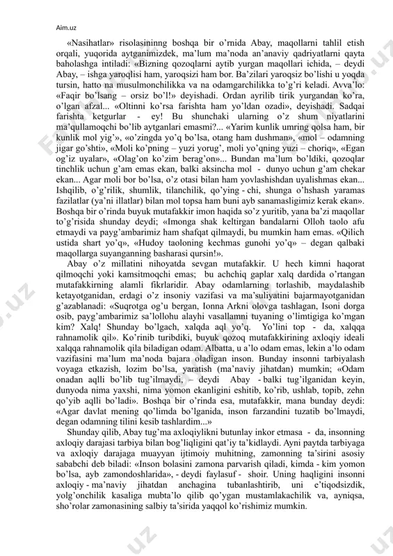 qqan davlating, boqqan yilqing? «xulqi ketgan», «fe’li buzilgan», «aldamchi», «ochko’z» singari, sirtdan qaraganda o’z xalqiga nisbatan beshafqatlarcha, hatto haqorat darajasiga ko’tarilgan bu so’z va iboralar aslini olganda, millatni jondan ortiq sevgan buyuk shoir qalbining alamli yig’isidir. shunisi qiziqarliki, abayning axloqiy qarashlari ma’lum jihatlari bilan g’arblik mashhur zamondoshi, buyuk olmon faylasufi, adibi fridrih nitcshening ba’zi qarashlariga yaqin. ammo, ta’kidlash kerakki, nitcshedagi o’ta keskinlik, o’ta beqarorlik abayga yot. shunga qaramasdan, qadriyatlarni qayta baholash, lozim bo’lsa, butun millatni qayta tarbiyalash kabi g’oyalar abayga ham xos. hususan, u xalqni o’z fe’lini o’zgartirishga, bu yo’lda lozim bo’lsa, an’anaviy hayot tarzidan, ota - bobolardan qolgan o’git – maqollardan, hatto asrlar mobaynida o’rgangan chorvachilikdan kechishiga da’vat etadi. chunonchi, abay o’zining mashhur «nasihatlar» deb atalgan axloqshunoslikka va amaliy axloqqa doir kitobida shunday deb yozadi; «qozoqlarning bir - biriga dushman bo’lishining, birining tilagini ikkinchisi tilamasligining, rost so’zi kam, mansabparast, yalqov bo’lishliklarining sababi nimada? bunga dunyoda o’tgan barcha donishmandlar shunday …