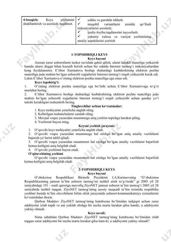ruhda ishlash; · muammolarni dolzarblik ierarxiyasini aniqlash; · asosiy muammoli vaziyatni belgilash 3-bosqich: keysdagi asosiy muammoni tahlil etish orqali o‘quv topshirig‘ining yechimini izlash, hal etish yo‘llarini ishlab chiqish · individual va guruhda ishlash; · muqobil yechim yo‘llarini ishlab chiqish; · har bir yechimning imkoniyatlari va · to‘siqlarni tahlil qilish; · muqobil yechimlarni tanlash 4-bosqich: keys yechimini shakllantirish va asoslash, taqdimot. · yakka va guruhda ishlash; · muqobil variantlarni amalda qo‘llash imkoniyatlarini asoslash; · ijodiy-loyiha taqdimotini tayyorlash; · yakuniy xulosa va vaziyat yechimining amaliy aspektlarini yoritish 1-topshiriqli keys keys bayoni asosan zarur axborotlarni tezkor ravishda qabul qilish, ularni kerakli manzilga yetkazish hamda ularni diqqat bilan kuzatib borish uchun biz odatda internet tarmog‘i imkoniyatlaridan keng foydalanamiz. e’tibor xurmatova boshqa shahardagi kasbdoshining elektron pochta manziliga juda muhim bo‘lgan axborotli xujjatlarini internet tarmog‘i orqali yetkazishi kerak edi. lekin e’tibor xurmatova o‘zining elektron pochta manziliga ega emas edi. keys topshirig‘i: 1. o’zining elektron pochta manziliga …