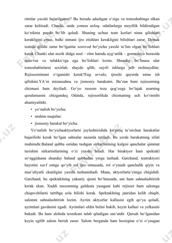 ar bajarilishi kerak bo‘lgan sahnalar nazarda tutiladi. bu yerda harakatning sifati muhimdir.baland qubba ostidan tushgan sirkartistining kulgisi qanchalar qimmat turishini sirkartistlarining o‘zi yaxshi biladi. har biraktyor ham spektakl so‘nggidaana shunday baland qubbadan yerga tushadi. garchand, teatraktyori hayotini xavf ostiga qo‘yib rol ijro etmasada, rol o‘ynash qanchalik qiyin va mas’uliyatli ekanligini yaxshi tushunishadi. mana, aktyorlarta’zimga chiqishdi. garchand, bu spektaklning yakuniy qismi bo‘lmasada, uni ham sahnalashtirish kerak ekan. xuddi rassomning guldasta yasagani kabi rejissor ham salomga chiquvchilarni tartibga sola bilishi kerak. spektaklning janridan kelib chiqib, salomni sahnalashtirish lozim. ayrim aktyorlar kallasini egib qo‘ya qoladi, ayrimlari gavdasini egadi. ayrimlari oldin belini bukib, keyin kallasi va yelkasini bukadi. bu ham alohida texnikani talab qiladigan san’atdir. qarsak bo‘lganidan keyin egilib salom berish zarur. salom berganda ham hozirgina o‘zi o‘ynagan roldan chiqmagan holda salom berish kerak u yaratgan timsol tomoshabin ko‘z o‘ngida xazondek sochilib ketmasligi kerak tomoshabinga har jihatdan ehtirom ko‘rsatish aktyor odobining gultoji hisoblanadi. ayrim …