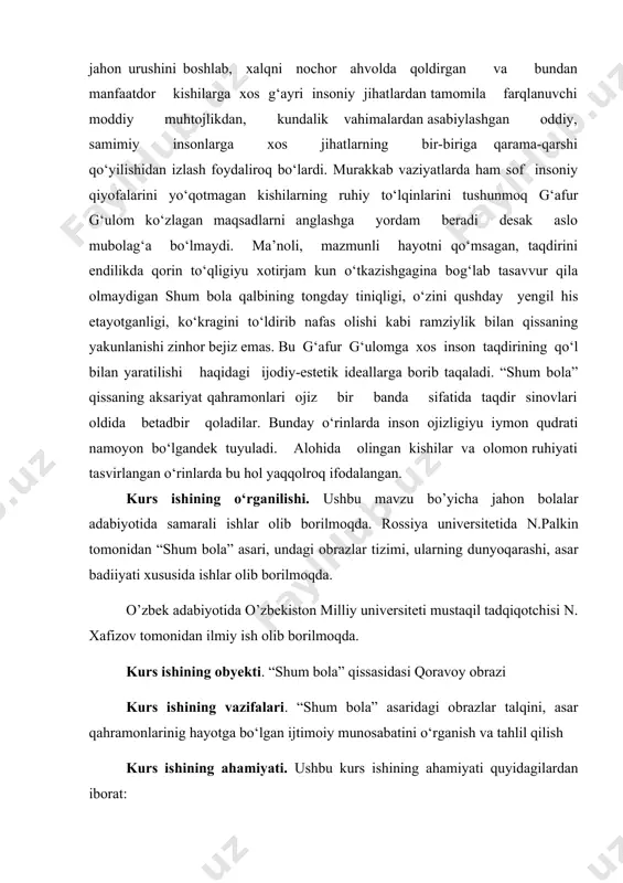timoiy munosabatini o‘rganish va tahlil qilish kurs ishining ahamiyati. ushbu kurs ishining ahamiyati quyidagilardan iborat: · “shum bola” asarini tahlil qilish; · undagi obrazlar tizimini o’rganish; · obrazlar ruhiyatidagi badiiylikni tahlil qilish; - asarning yumoristik asar namunasi ekanligini o’rganish. kurs ishi tuzilishi: bajarilgan kurs ishi kirish qismi, ikkita bobdan va qilingan xulosalardan iborat.ishga qo‘yilgan maqsadga erishishi uchun to‘plangan adabiyotlar manbalarning nomlari va elektron manzillari keltirildi. g‘afur g‘ulom hayoti va ijodi. g‘afur g‘ulom 1903-yilning 10-may kuni toshkentda, dehqonlar oilasida tug‘ilgan. uning otasi savodxon bo‘lgan. u o‘zbek va tojik mumtoz adabiyotini o‘qigan, rus tilini bilgan, o‘zi ham she’rlar yozgan. uning uyiga muqimiy, furqat, asiriy, xislat va boshqa shoirlar kelib turgan. 1916 yilning kuzida g‘afur o‘qishga kiradi. ota-onasining vafotidan so‘ng u ishlashga majbur bo‘lgan. ko‘plab kasblarda o‘zini sinab ko‘rgach, u nihoyat, matbaaga harf teruvchi bo‘lib ishga kiradi, so‘ngra, pedagogik kurslarda tahsil oladi. 1919-yildan 1927-yilgacha u o‘qituvchi, maktab direktori, ma’naviyat uyushmasi ishchilari raisi bo‘lib …