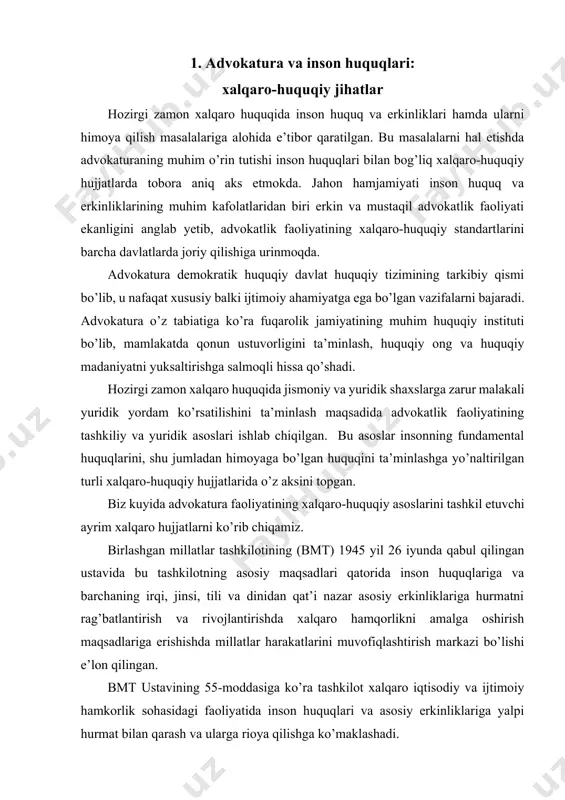 zarur malakali yuridik yordam ko’rsatilishini ta’minlash maqsadida advokatlik faoliyatining tashkiliy va yuridik asoslari ishlab chiqilgan. bu asoslar insonning fundamental huquqlarini, shu jumladan himoyaga bo’lgan huquqini ta’minlashga yo’naltirilgan turli xalqaro-huquqiy hujjatlarida o’z aksini topgan. biz kuyida advokatura faoliyatining xalqaro-huquqiy asoslarini tashkil etuvchi ayrim xalqaro hujjatlarni ko’rib chiqamiz. birlashgan millatlar tashkilotining (bmt) 1945 yil 26 iyunda qabul qilingan ustavida bu tashkilotning asosiy maqsadlari qatorida inson huquqlariga va barchaning irqi, jinsi, tili va dinidan qat’i nazar asosiy erkinliklariga hurmatni rag’batlantirish va rivojlantirishda xalqaro hamqorlikni amalga oshirish maqsadlariga erishishda millatlar harakatlarini muvofiqlashtirish markazi bo’lishi e’lon qilingan. bmt ustavining 55-moddasiga ko’ra tashkilot xalqaro iqtisodiy va ijtimoiy hamkorlik sohasidagi faoliyatida inson huquqlari va asosiy erkinliklariga yalpi hurmat bilan qarash va ularga rioya qilishga ko’maklashadi. bmtning iqtisodiy va ijtimoiy kengashi inson huquqlariga va hammaning asosiy erkinliklariga ehtirom va rioya qilishni rag’batlantirish maqsadida tavsiyalar beradi hamda inson huquqlarini rag’batlantirish bo’yicha komissiyalar tuzadi (ustavning 62, 68-moddalari). bmtning ustavi inson …