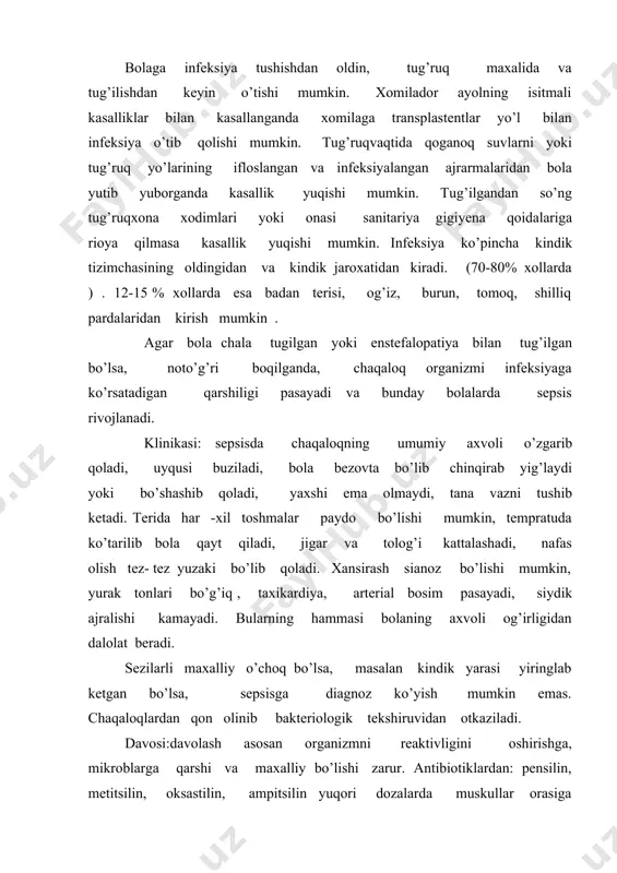 asallik qo’g’tuvchi ularga o’rganib qoladi. bundan tashqari sepsisda furazalidion, garmonla,r plazma, qon, ringer eritmasi, natriy gidrokarbanad eritmasi o’tkazish zarur. plazma havtasiga 2-3 marta 4-6 ml/kg dan o’tkaziladi, gammoglobulin, anatoksin, vitaminlar muskullar orasiga qilinadi. sepsisning profilatikasi: ayollardan o’tkir isitmali ifeksion kasalliklar bo’lishiga yo’l qo’ymaslik, xomiladorlikdagi yalig’lanish kasalliklarini davolash, tug’ruqxonada sanitariya gigiyena qoidalariga rioya qilish. kindik qoldig’iga, badan terisiga, shilliq pardalarga qarab aloxida parvarish qilib borish, chaqaloqlarda tug’iladigan oqliklarga etibor berish ularni qaynatish, dazmollash. palata xavosini almashtirib turish ularni tegishlicha yoritish, sog’lom xamda kasal bolalarni aloxida palatalarga qo’yish. agar chaqaloqga yengil piodermiya yuqib qolsa uni darxol ajratib qo’yish va davolash. bundan tashqari kasalxona xodimlar tez-tez tibbiy ko’rikdan o’tishlari shart. piodermiya, kataral omfalit va boshqa kasalliklari bor bolalar kasalxonadan javob berilganda aloxida kuzatuv ostiga olinishi shart. xomilador ayollar va onalar orasida keng suratda sanitariya maorif ishlari olib borilishi kerak . adabiyotlar 1.v.p.bisyarina “bolalar kasalliklari bolalar parvarishi va go’daklarning anatomik - fiziologik xususiyatlari “ …