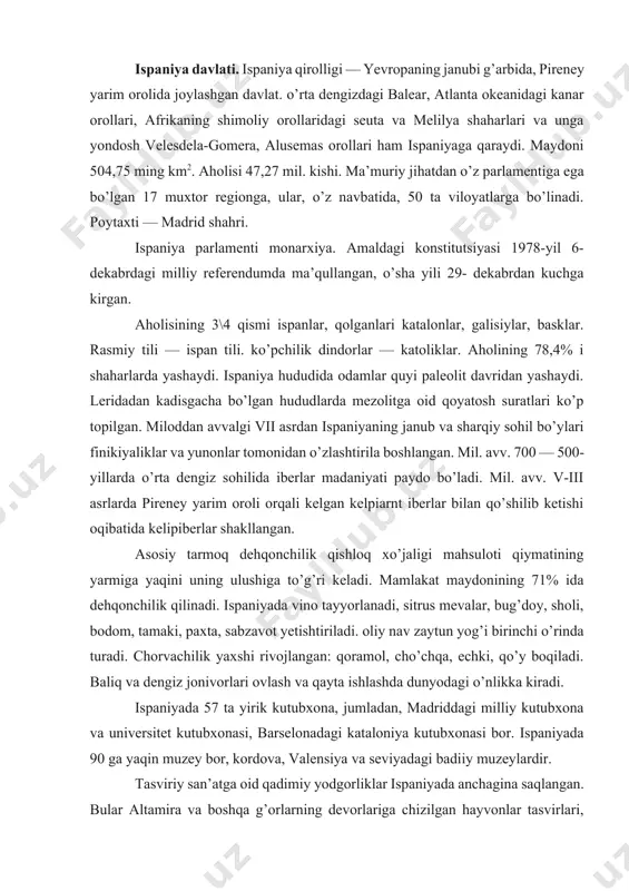 universitet kutubxonasi, barselonadagi kataloniya kutubxonasi bor. ispaniyada 90 ga yaqin muzey bor, kordova, valensiya va seviyadagi badiiy muzeylardir. tasviriy san’atga oid qadimiy yodgorliklar ispaniyada anchagina saqlangan. bular altamira va boshqa g’orlarning devorlariga chizilgan hayvonlar tasvirlari, mamlakat sharqidagi go’rlardan topilgan kulollik buyumlari va ov, urush manzaralari tasvirlari. o’zbekiston- ispaniya munosabatlari. o’zbekiston va ispaniya o’rtasida vi asrlardanoq aloqa o’rnatilgani, 1404-yilda kastiliya qirolining elchisi rui gonsales de klavixo samarqandga kelgani va amir temur saltanati haqida estaliklar yozgani tarixdan ma’lum. o’zbekiston mustaqillikka erishgandan keyin, ispaniya bilan savdo-iqtisodiy, madaniy-ma’rifiy sohalarda hamkorlik yo’lga qo’yila boshladi. ikki davlat rasmiy delegatsiyalarining o’zaro tashrifi chog’ida hamkorlikning shartnomaviy huquqiy negizini yaratuvchi bir qancha hujjatlar kelishib olindi. ikkala mamlakatning savdo- iqtisodiy aloqalari o’zbekistonning yevropa ittifoqqi bilan munosabatlari doirasida rivojlanib bormoqda. o’zbekiston fanlar akademiyasi bilan ispaniya milliy tadqiqot kengashi o’rtasida quyosh energiyasini fotoelektr usulida o’zgartirish, yarim o’tkazgichli materialshunoslik sohalarida hamkorlik yo’lga qo’yilgan. o’zbekiston respublikasi jahon tillari universiteti ispaniyaning granada, madrid, alkada de …