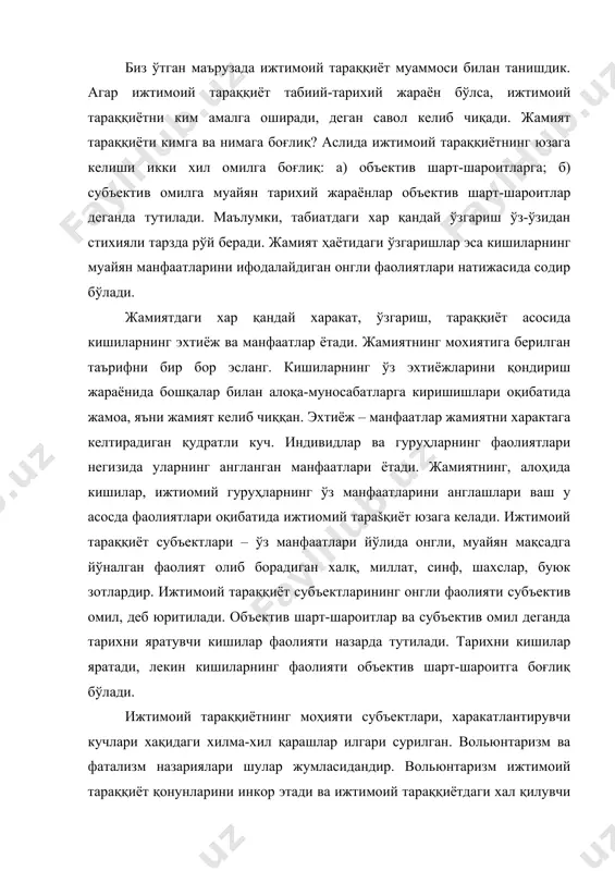 ашлар илгари сурилган. вольюнтаризм ва фатализм назариялари шулар жумласидандир. вольюнтаризм ижтимоий тараққиёт қонунларини инкор этади ва ижтимоий тараққиётдаги хал қилувчи нарса, бу – ирода. ирода барча мавжудотнинг асоси, деган қарашни илгари суради. унга кўра, тарихий жараён уни амалга оширувчи субъектларнинг хоҳиш-иродасига кўра модир бўлади. бундай нуқтаи назар германияда – г.риккерт, м.вебер; англияда б.рассель, а.тойнбилар томонидан илгари сурилган. фатализм фалсафий йўналиши хар бир ходиса, инсониятнинг барча хаёти харакатларини тақдирига боғлиқ, деб қарайди. фатализм жамият қонунларини инкор этади. табиатда объектив қонунлар амал қилгани сингари жамият қонунларини хам инкор этиб бўлмайди. лекин, жамият қонунлари амал қилиш хусусиятларга кўра табиат қонунларидан фарқланади. жамият табиий-тарихий жараён бўлиб хисобланади. жамият тараққиёти шунинг учун хам табиий жараёнки, у зарурий тарзда кечади. табиатда бўлгани сингари жамиятда хам узлуксиз равишда харакат, ўзгариш, тараққиёт содир бўлади. жамият тараққиёти шунинг учун хам тарихий жараёнки, бу жараён кишилар фаолияти туфайли содир бўлади. кишилар ўз фаолиятлари билан тарихни яратадилар. жамият тарихини яратувчилар, тарих …