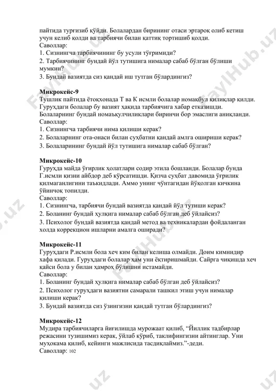 1. сизнингча тарбиячининг бу усули тўғримиди? 2. тарбиячининг бундай йўл тутишига нималар сабаб бўлган бўлиши мумкин? 3. бундай вазиятда сиз қандай иш тутган бўлардингиз? микрокейс-9 тушлик пайтида ётоқхонада т ва к исмли болалар номақбул қилиқлар қилди. гуруҳдаги болалар бу вазият ҳақида тарбиячига хабар етказишди. болаларнинг бундай номаъқулчиликлари биринчи бор эмаслиги аниқланди. саволлар: 1. сизнингча тарбиячи нима қилиши керак? 2. болаларнинг ота-онаси билан суҳбатни қандай амлга ошириши керак? 3. болаларининг бундай йўл тутишига нималар сабаб бўлган? микрокейс-10 гуруҳда майда ўғирлик ҳолатлари содир этила бошланди. болалар бунда г.исмли қизни айбдор деб кўрсатишди. қизча суҳбат давомида ўғрилик қилмаганлигини таъкидлади. аммо унинг чўнтагидан йўқолган кичкина ўйинчоқ топилди. саволлар: 1. сизнингча, тарбиячи бундай вазиятда қандай йўл тутиши керак? 2. боланинг бундай ҳулқига нималар сабаб бўлган деб ўйлайсиз? 3. психолог бундай вазиятда қандай метод ва техникалардан фойдаланган холда коррекцион ишларни амалга оширади? микрокейс-11 гуруҳдаги р.исмли бола хеч ким билан келиша олмайди. доим кимнидир хафа қилади. гуруҳдаги …