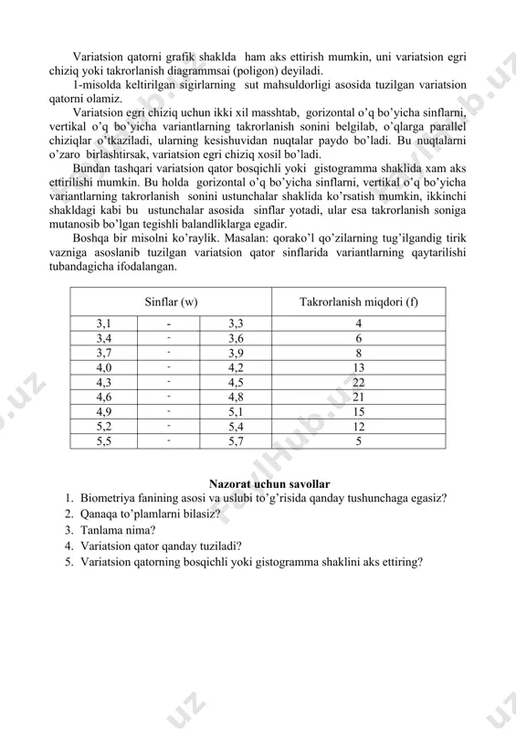 iladi, ularning kesishuvidan nuqtalar paydo bo’ladi. bu nuqtalarni o’zaro birlashtirsak, variatsion egri chiziq xosil bo’ladi. bundan tashqari variatsion qator bosqichli yoki gistogramma shaklida xam aks ettirilishi mumkin. bu holda gorizontal o’q bo’yicha sinflarni, vertikal o’q bo’yicha variantlarning takrorlanish sonini ustunchalar shaklida ko’rsatish mumkin, ikkinchi shakldagi kabi bu ustunchalar asosida sinflar yotadi, ular esa takrorlanish soniga mutanosib bo’lgan tegishli balandliklarga egadir. boshqa bir misolni ko’raylik. masalan: qorako’l qo’zilarning tug’ilgandig tirik vazniga asoslanib tuzilgan variatsion qator sinflarida variantlarning qaytarilishi tubandagicha ifodalangan. sinflar (w) takrorlanish miqdori (f) 3,1 - 3,3 4 3,4 - 3,6 6 3,7 - 3,9 8 4,0 - 4,2 13 4,3 - 4,5 22 4,6 - 4,8 21 4,9 - 5,1 15 5,2 - 5,4 12 5,5 - 5,7 5 nazorat uchun savollar 1. biometriya fanining asosi va uslubi to’g’risida qanday tushunchaga egasiz? 2. qanaqa to’plamlarni bilasiz? 3. tanlama nima? 4. variatsion qator qanday tuziladi? 5. variatsion qatorning bosqichli yoki …