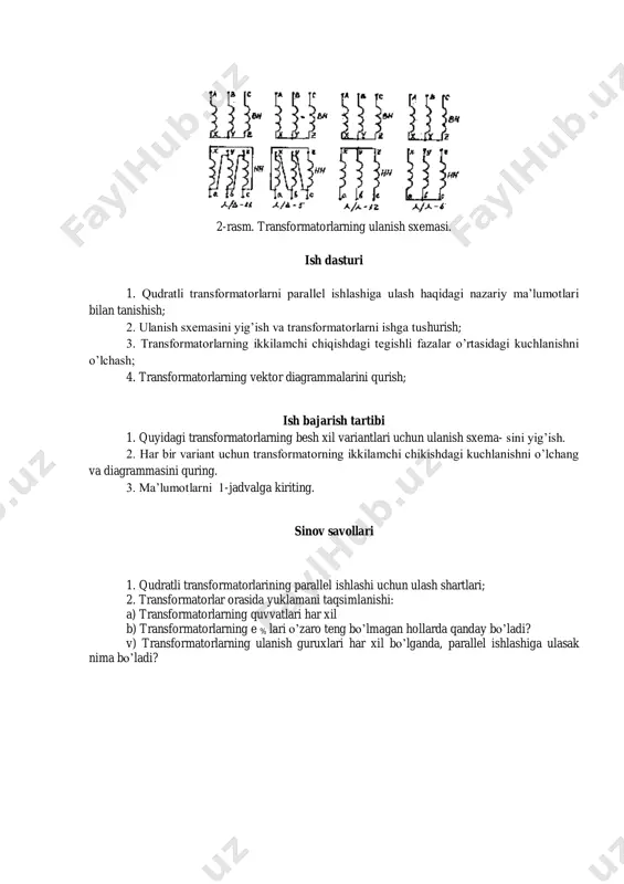 sformatorlarni parallel ishlashiga ulash haqidagi nazariy ma’lumotlari bilan tanishish; 2. ulanish sxemasini yig’ish va transformatorlarni ishga tushurish; 3. transformatorlarning ikkilamchi chiqishdagi tegishli fazalar o’rtasidagi kuchlanishni o’lchash; 4. transformatorlarning vektor diagrammalarini qurish; ish bajarish tartibi 1. quyidagi transformatorlarning besh xil variantlari uchun ulanish sxema- sini yig’ish. 2. har bir variant uchun transformatorning ikkilamchi chikishdagi kuchlanishni o’lchang va diagrammasini quring. 3. ma’lumotlarni 1-jadvalga kiriting. sinov savollari 1. qudratli transformatorlarining parallel ishlashi uchun ulash shartlari; 2. transformatorlar orasida yuklamani taqsimlanishi: a) transformatorlarning quvvatlari har xil b) transformatorlarning e % lari o’zaro teng bo’lmagan hollarda qanday bo’ladi? v) transformatorlarning ulanish guruxlari har xil bo’lganda, parallel ishlashiga ulasak nima bo’ladi?