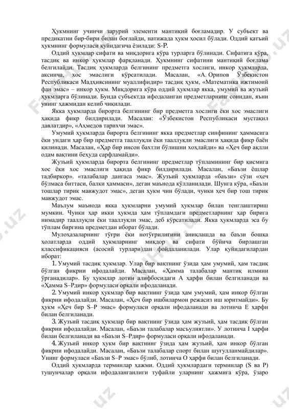 мини ўрганиш тўғри фикрлаш маданиятини шакллантиради», деган мулоҳаза оддий ҳукмни ифодалайди. «мантиқ илми тафаккур шакллари ва қонунларини ўрганади», деган мулоҳаза мураккаб ҳукмдир. бу мулоҳазанинг таркиби икки қисмдан: «мантиқ илми тафаккур шаклларини ўрганади» ва «мантиқ илми тафаккур қонунларини ўрганади», деган икки оддий ҳукмдан иборат. мулоҳаза (ҳукм) таркибида мантиқий эга ва мантиқий кесимни ажратиб кўрсатиш мумкин. мантиқий эга – субъект (s) фикр қилинаётган предмет ва ҳодисани билдиради. мантиқий кесим – предикат (p) предметга хос хусусиятни, муносабатни билдиради. предикатда ифодаланган билимлар ҳисобига субъект ҳақидаги тасаввур бойитилади. ҳукмнинг субъект ва предикати унинг терминлари деб аталади. ҳукмнинг учинчи зарурий элементи мантиқий боғламадир. у субъект ва предикатни бир-бири билан боғлайди, натижада ҳукм ҳосил бўлади. оддий қатъий ҳукмнинг формуласи қуйидагича ёзилади: s-p. оддий ҳукмлар сифати ва миқдорига кўра турларга бўлинади. сифатига кўра, тасдиқ ва инкор ҳукмлар фарқланади. ҳукмнинг сифатини мантиқий боғлама белгилайди. тасдиқ ҳукмларда белгининг предметга хослиги, инкор ҳукмларда, аксинча, хос эмаслиги кўрсатилади. масалан, «а. орипов ўзбекистон …