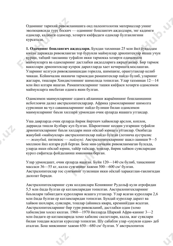 чиккан. кейинчалик иккинчи тармокдан рамапитеклар пайдо булиб, уларнинг жаглари, тишлари хиндистоннинг шимолида топилган. улар тахминан 12—14 млн йил илгари яшаган. рамапитекларнинг ташки киёфаси хозирги одамсимон маймунларга нисбатан одамга якин булган. одамсимон маимунларнинг одамга айланиши жараёнининг бошланишини исботловчи далил австралопитеклардир. африка урмонларининг шимолга сурилиши ва чул саванналарининг пайдо булиши билан одам​симон маимунларнинг баъзи хилларй урмондан очик ерларда яшашга уггандар. уша даврларда очик ерларда йирик йирткич хайвонлар арслон, коплон, дарранда тишли йулбарс куп булган. шароитнинг кескин узгариши туфайли дриопитекларнинг баъзи хилдари икки оёклаб юришга утганлар. окибатда жанубий «маймунлар» австралопитеклар пайдо булган (лотинча аустралис — жанубий, питиекос — маймун). австралопитекларнинг шакл-ланиши 9—5 миллион йил илгари руй берган. бош мия-унчалик ривожланмаган булсада, уларда икки оёклаб юриш, тайёр таёкдар, тошлар, йирик хайвон суякларидан курол сифатида фойдаланиш имконини берган. улар урмондашт, очик ерларда яшаган. буйи 120—140 см булиб, танасининг массаси 36—55 кг, калла суягининг хажми 500—600 см3 булган. австралопитеклар тос суягининг тузилиши икки оёклаб харакатлан-ганлигидан далолат …