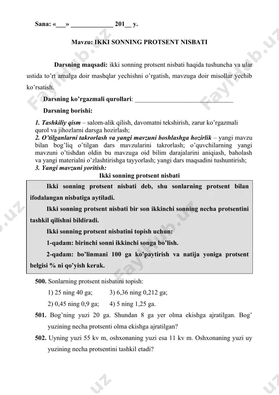 terialni o’zlashtirishga tayyorlash; yangi dars maqsadini tushuntirish; 3. yangi mavzuni yoritish: ikki sonning protsent nisbati 500. sonlarning protsent nisbatini topish: 1) 25 ning 40 ga; 3) 6,36 ning 0,212 ga; 2) 0,45 ning 0,9 ga; 4) 5 ning 1,25 ga. 501. bog’ning yuzi 20 ga. shundan 8 ga yer olma ekishga ajratilgan. bog’ yuzining necha protsenti olma ekishga ajratilgan? 502. uyning yuzi 55 kv m, oshxonaning yuzi esa 11 kv m. oshxonaning yuzi uy yuzining necha protsentini tashkil etadi? 503. do’konga keltirilgan 200 ta lampochkadan 196 tasi butun, qolganlari esa siniq chiqdi. siniq lampochkalar keltirilgan lampochkalarning necha protsentini tashkil etadi. 504. ekilgan 150 ta urug’dan 12 tasi unib chiqmadi. urug’ning unib chiqish protsentini toping. 505. 1) 120 soni 64 sonidan necha protsent ortiq? 2) 150 soni 80 dan-chi? 506. narxi 800 so’m bo’lgan mato arzonlashtirilgandan so’ng 720 so’mdan sotiladi. matoning narxi necha protsentiga arzonlashtirilgan> 507. 20 t sholi tegirmonda tortilganda …