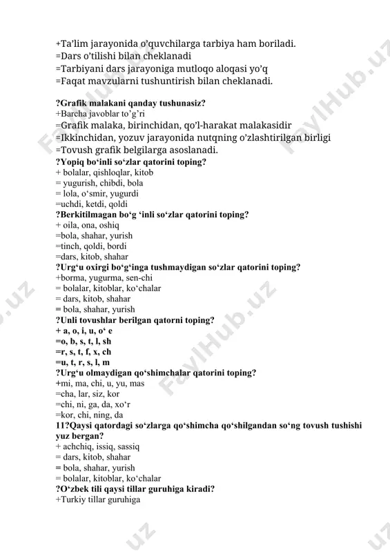 ntirish bilan cheklanadi. ?grafik malakani qanday tushunasiz? +barcha javoblar to’g’ri =grafik malaka, birinchidan, qo’l-harakat malakasidir =ikkinchidan, yozuv jarayonida nutqning o’zlashtirilgan birligi =tovush grafik belgilarga asoslanadi. ?yopiq bo‘inli so‘zlar qatorini toping? + bolalar, qishloqlar, kitob = yugurish, chibdi, bola = lola, o‘smir, yugurdi =uchdi, ketdi, qoldi ?berkitilmagan bo‘g ‘inli so‘zlar qatorini toping? + oila, ona, oshiq =bola, shahar, yurish =tinch, qoldi, bordi =dars, kitob, shahar ?urg‘u oxirgi bo‘g‘inga tushmaydigan so‘zlar qatorini toping? +borma, yugurma, sen-chi = bolalar, kitoblar, ko‘chalar = dars, kitob, shahar = bola, shahar, yurish ?unli tovushlar berilgan qatorni toping? + a, o, i, u, o‘ e =o, b, s, t, l, sh =r, s, t, f, x, ch =u, t, r, s, l, m ?urg‘u olmaydigan qo‘shimchalar qatorini toping? +mi, ma, chi, u, yu, mas =cha, lar, siz, kor =chi, ni, ga, da, xo‘r =kor, chi, ning, da 11?qaysi qatordagi so‘zlarga qo‘shimcha qo‘shilgandan so‘ng tovush tushishi yuz bergan? …