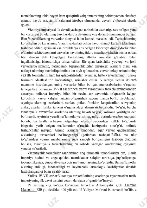 yozilardi. shunday qilib, xronikachilar asarlaridan farqli ravishda vizantiyalik tarixchilar asarlarida, o’z davri aksi namoyon bo’lib turdi va bu esa ularning tarixiy manba sifatidagi qiymatini yanada oshiradi. shu bilan birga zamonga yaqinlik tarixchilar asarlarining bir yoqlamaligiga olib keladi. ayniqsa bu ijtimoiy-siyosiy kurashlar ta’sirida va voqyelikni subyektiv qabul qilishda o’zini namoyon etadi. iv-vii asr birinchi yarmi tarixchilari aksariyat hukmron tabaqalar siyosiy voqiyalar qaynab turgan joyda bo’lgan davlat amaldorlari diplomat, saroy xizmatchilari va ziyoliylardan advokat, notiq vakillaridan iborat edilar. ular turli darajada davlat ishlaridan xabardor kishilar edi. shuning uchun ularning asarlarida vizantiyaning tashqi siyosatiga, diplomatiyaning murakkab o’yinlariga, boshqa xalqlar bilan urushlarga, saroy fitnachilariga va siyosiy guruhlar kurashiga ko’proq ahamiyat berilardi, ularni mamlakatning ichki hayoti kam qiziqtirdi xalq ommasining hokimiyatdan chetdagi qismini hayoti esa, ayrim xalqlarni hisobga olmaganda, deyarli e’tibordai chetda qoladi. vizintiya imperiyasi ilk davrdi yashagan tarixchilar asarlariga xos bo’lgan yana bir xususiyat bu ularning barchasida o’z davrining eng dolzarb muammosi bo’lgan rim-vizantililarning …