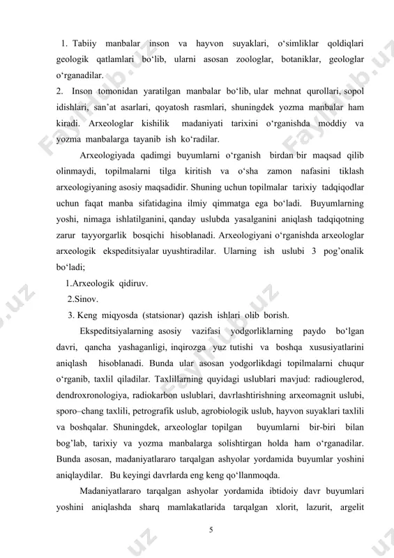 kil topgan davrgacha davom qiladi. 3–bosqich so‘nggi o‘rta asrlar davri bo‘lib, u milodiy xyi– xix asrlarni tashkil qiladi. u o‘zbekiston xududida xonliklar tashkil topgan davrdan to rossiya xumronligi davrlarini o‘z ichiga oladi. arxeologikmanbalarnishartliravishda 2 turga bo‘lish mumkin; 1. tabiiy manbalar inson va hayvon suyaklari, o‘simliklar qoldiqlari geologik qatlamlari bo‘lib, ularni asosan zoologlar, botaniklar, geologlar o‘rganadilar. 2. inson tomonidan yaratilgan manbalar bo‘lib, ular mehnat qurollari, sopol idishlari, san’at asarlari, qoyatosh rasmlari, shuningdek yozma manbalar ham kiradi. arxeologlar kishilik madaniyati tarixini o‘rganishda moddiy va yozma manbalarga tayanib ish ko‘radilar. arxeologiyada qadimgi buyumlarni o‘rganish birdan bir maqsad qilib olinmaydi, topilmalarni tilga kiritish va o‘sha zamon nafasini tiklash arxeologiyaning asosiy maqsadidir. shuning uchun topilmalar tarixiy tadqiqodlar uchun faqat manba sifatidagina ilmiy qimmatga ega bo‘ladi. buyumlarning yoshi, nimaga ishlatilganini, qanday uslubda yasalganini aniqlash tadqiqotning zarur tayyorgarlik bosqichi hisoblanadi. arxeologiyani o‘rganishda arxeologlar arxeologik ekspeditsiyalar uyushtiradilar. ularning ish uslubi 3 pog’onalik bo‘ladi; 1.arxeologik qidiruv. 2.sinov. 3. keng …
