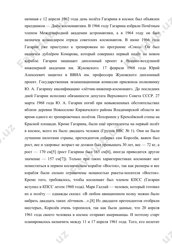 12 апреля 1962 года день полёта гагарина в космос был объявлен праздником — днём космонавтики. в 1966 году гагарина избрали почётным членом международной академии астронавтики, а в 1964 году он был назначен командиром отряда советских космонавтов. в июне 1966 года гагарин уже приступил к тренировкам по программе «союз». он был назначен дублёром комарова, который совершил первый полёт на новом корабле. гагарин защищает дипломный проект в военно-воздушной инженерной академии им. жуковского. 17 февраля 1968 года юрий алексеевич защитил в ввиа им. профессора жуковского дипломный проект. государственная экзаменационная комиссия присвоила полковнику ю. а. гагарину квалификацию «лётчик-инженер-космонавт». до последних дней гагарин исполнял обязанности депутата верховного совета ссср. 27 марта 1968 года ю. а. гагарин погиб при невыясненных обстоятельствах вблизи деревни новоселово киржачского района владимирской области во время одного из тренировочных полётов. похоронен у кремлёвской стены на красной площади. кроме гагарина, были ещё претенденты на первый полёт в космос, всего их было двадцать человек …