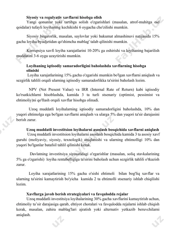 ayli loyihaning kechikishi 6 oygacha cho'zilishi mumkin. siyosiy beqarorlik, masalan, saylovlar yoki hukumat almashinuvi natijasida 15% gacha loyiha byudjetidan qo'shimcha mablag' talab qilinishi mumkin. korrupsiya xavfi loyiha xarajatlarini 10-20% ga oshirishi va loyihaning bajarilish muddatini 3-6 oyga uzaytirishi mumkin. loyihaning iqtisodiy samaradorligini baholashda xavflarning hisobga olinishi loyiha xarajatlarining 15% gacha o'zgarishi mumkin bo'lgan xavflarni aniqlash va sezgirlik tahlili orqali ularning iqtisodiy samaradorlikka ta'sirini baholash lozim. npv (net present value) va irr (internal rate of return) kabi iqtisodiy ko'rsatkichlarni hisoblashda, kamida 3 ta turli stsenariy (optimist, pessimist va ehtimoliy)ni qo'llash orqali xavflar hisobga olinadi. uzoq muddatli loyihalarning iqtisodiy samaradorligini baholashda, 10% dan yuqori ehtimolga ega bo'lgan xavflarni aniqlash va ularga 5% dan yuqori ta'sir darajasini berish zarur. uzoq muddatli investitsion loyihalarni asoslash bosqichida xavflarni aniqlash uzoq muddatli investitsion loyihalarni asoslash bosqichida kamida 3 ta asosiy xavf guruhi (moliyaviy, siyosiy, texnologik) aniqlanishi va ularning ehtimolligi 10% dan yuqori bo'lganlar batafsil tahlil qilinishi …
