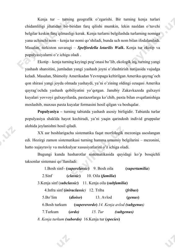 i. bir turning kenja turlari chidamliligi jihatidan bir-biridan farq qilishi mumkin, lekin nasldan o’tuvchi belgilar keskin farq qilmasligi kerak. kenja turlarni belgilashda turlarning nomiga yana uchinchi nom – kenja tur nomi qo’shiladi, bunda uch nom bilan ifodalaniladi. masalan, turkiston suvaragi – spelfordella lotarilis walk. kenja tur ekotip va populyasiyalarni o’z ichiga oladi . ekotip – kenja turning keyingi pog’onasi bo’lib, ekologik irq, turning yangi yashash sharoitini, jumladan yangi yashash joyni o’zlashtirish natijasida vujudga keladi. masalan, shimoliy amerikadan yevropaga keltirilgan amerika qayrag’och qon shirasi yangi joyda olmada yashaydi, ya’ni o’zining oldingi ozuqasi amerika qayrag’ochda yashash qobiliyatini yo’qotgan. janubiy zakavkazeda gulxayri kuyalari yovvoyi gulxayrilarda, paxtazorlarga ko’chib, paxta bilan ovqatlanishiga moslashib, maxsus paxta kuyalar formasini hosil qilgan va boshqalar. populyasiya – turning tabiatda yashash asosiy birligidir. tabiatda turlar populyasiya shaklda hayot kechiradi, ya’ni yaqin qarindosh individ gruppalar alohida joylanishni hosil qiladi. xx asr boshlarigacha sistematika faqat morfologik mezoniga asoslangan edi. hozirgi zamon sistematikasi …