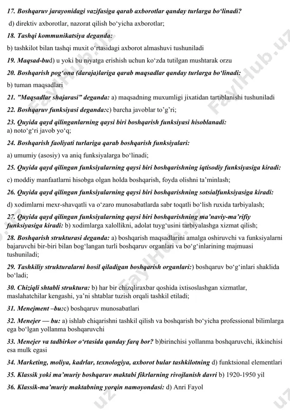 tushuniladi; 10. ilmiy boshqaruv maktabifikrlarining rivojlanishi davri: b) 1885-1920 yil 11. rejalashtirish — bu:a) rahbariyat harakatlarining yagona yo‘nalishini, tashkilot va a’zolarining umumiy maqsadlarga erishish yo‘lidan harakat birligini ta’minlash vositasi 12. boshqaruv usullari: b) kishilarga ta’sir etishning umumiy vositalari va yo‘llari; 13. qaror qabul qilish —bu: b) alternativ yechim tanlash; 14. boshqarishning iqtisodiy usullarining jumlasiga quyidagilar kiradi: b) kredit va foiz stavkasi, soliq va soliq yuki, boj tulovlari, subsidiya va sanksiya, narx —navo; 15. menejment subyekti bo‘lib: b) boshqaruv organlari hisoblanadi; 16. ma’muriy buyruqbozlik tizimi sharoitida davlat qo‘yidagi qaysi tamoyillarga asoslanib boshqariladi: d) demokratiyani tan olmaslik prinsipi, avtokratlik prinsipi; 17. boshqaruv jarayonidagi vazifasiga qarab axborotlar qanday turlarga bo‘linadi? d) direktiv axborotlar, nazorat qilish bo‘yicha axborotlar; 18. tashqi kommunikatsiya deganda: b) tashkilot bilan tashqi muxit o‘rtasidagi axborot almashuvi tushuniladi 19. maqsad-bud) u yoki bu niyatga erishish uchun ko‘zda tutilgan mushtarak orzu 20. boshqarish pog‘ona (daraja)lariga qarab maqsadlar qanday turlarga bo‘linadi: b) tuman …