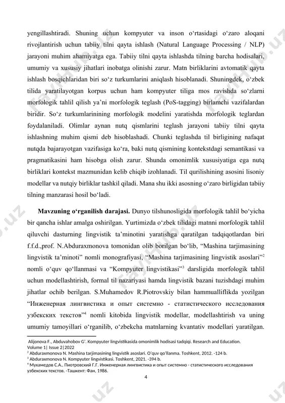 ologik analizatorining lingvistik ta’minoti”[footnoteref:7] dissertatsiyasida turkiy tillarda ishlab chiqilgan morfologik analizator imkoniyatining lingvistik ta’minoti jihatidan farqli, tilga avtomatik ishlov berishning morfologik tahlil usullari jihatidan esa o‘xshash ekanligi aniqlangan. o‘zbek tilidagi imloviy o‘zgarishlar tufayli so‘z shakllarining umumiy qoidalaridan farqlanuvchi so‘zlar uchun morfotaktikaning kombinator va pozitsion lingvistik ta’minoti dasturi ishlab chiqilgan; o‘zbek tili birliklarini avtomatik morfologik tahlil qilish uchun so‘z yasovchi, lug‘aviy va sintaktik shakl yasovchi[footnoteref:8] morfemalar hamda qo‘shimcha shaklidagi yuklamalarning so‘zga birikish pozitsiyalari dasturiy ta’minot algoritmi uchun lingvistik modellashtirilgan. bundan tashqari, m.urazaliyevaning “o‘zbek tili gaplarining ierarxik korpusi uchun morfologik tahlil”[footnoteref:9] nomli dissertatsiyasida morfologik tahlil texnologiyasi tizimlari tavsifi, o‘ziga xos xususiyatlari, qulayliklari, jamiyatdagi ijtimoiy ahamiyati haqida ma’lumotlar berilgan. [1: abduraxmonova n. mashina tarjimasininga lingvistik ta’minoti. monografiya. toshkent, 2018. -175 b. ] [2: abduraxmonova n. mashina tarjimasining lingvistik asoslari. o‘quv qo‘llanma. toshkent, 2012. -124 b.] [3: abduraxmonova n. kompyuter lingvistikasi. toshkent, 2021. -394 b.] [4: мухамедов с.а., пиотровский г.г. инженерная лингвистика и опыт …