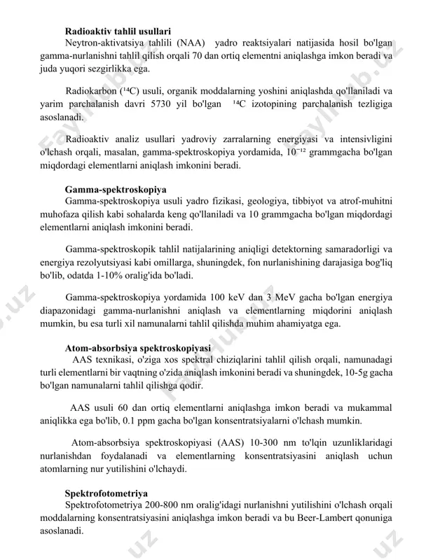 nik moddalarning yoshini aniqlashda qo'llaniladi va yarim parchalanish davri 5730 yil bo'lgan ¹⁴c izotopining parchalanish tezligiga asoslanadi. radioaktiv analiz usullari yadroviy zarralarning energiyasi va intensivligini o'lchash orqali, masalan, gamma-spektroskopiya yordamida, 10⁻¹² grammgacha bo'lgan miqdordagi elementlarni aniqlash imkonini beradi. gamma-spektroskopiya gamma-spektroskopiya usuli yadro fizikasi, geologiya, tibbiyot va atrof-muhitni muhofaza qilish kabi sohalarda keng qo'llaniladi va 10-12 grammgacha bo'lgan miqdordagi elementlarni aniqlash imkonini beradi. gamma-spektroskopik tahlil natijalarining aniqligi detektorning samaradorligi va energiya rezolyutsiyasi kabi omillarga, shuningdek, fon nurlanishining darajasiga bog'liq bo'lib, odatda 1-10% oralig'ida bo'ladi. gamma-spektroskopiya yordamida 100 kev dan 3 mev gacha bo'lgan energiya diapazonidagi gamma-nurlanishni aniqlash va elementlarning miqdorini aniqlash mumkin, bu esa turli xil namunalarni tahlil qilishda muhim ahamiyatga ega. atom-absorbsiya spektroskopiyasi aas texnikasi, o'ziga xos spektral chiziqlarini tahlil qilish orqali, namunadagi turli elementlarni bir vaqtning o'zida aniqlash imkonini beradi va shuningdek, 10-5g gacha bo'lgan namunalarni tahlil qilishga qodir. aas usuli 60 dan ortiq elementlarni aniqlashga imkon beradi va …