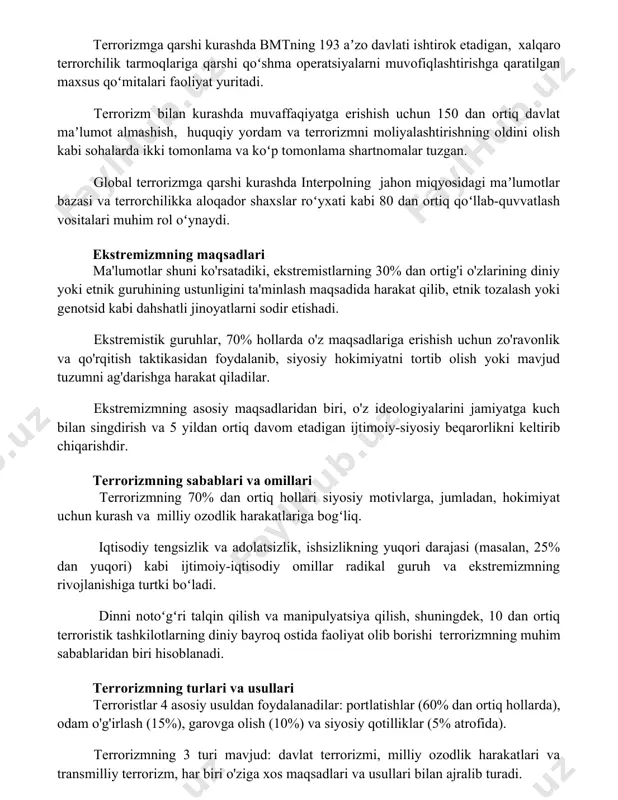 tuzgan. global terrorizmga qarshi kurashda interpolning jahon miqyosidagi maʼlumotlar bazasi va terrorchilikka aloqador shaxslar roʻyxati kabi 80 dan ortiq qoʻllab-quvvatlash vositalari muhim rol oʻynaydi. ekstremizmning maqsadlari ma'lumotlar shuni ko'rsatadiki, ekstremistlarning 30% dan ortig'i o'zlarining diniy yoki etnik guruhining ustunligini ta'minlash maqsadida harakat qilib, etnik tozalash yoki genotsid kabi dahshatli jinoyatlarni sodir etishadi. ekstremistik guruhlar, 70% hollarda o'z maqsadlariga erishish uchun zo'ravonlik va qo'rqitish taktikasidan foydalanib, siyosiy hokimiyatni tortib olish yoki mavjud tuzumni ag'darishga harakat qiladilar. ekstremizmning asosiy maqsadlaridan biri, o'z ideologiyalarini jamiyatga kuch bilan singdirish va 5 yildan ortiq davom etadigan ijtimoiy-siyosiy beqarorlikni keltirib chiqarishdir. terrorizmning sabablari va omillari terrorizmning 70% dan ortiq hollari siyosiy motivlarga, jumladan, hokimiyat uchun kurash va milliy ozodlik harakatlariga bogʻliq. iqtisodiy tengsizlik va adolatsizlik, ishsizlikning yuqori darajasi (masalan, 25% dan yuqori) kabi ijtimoiy-iqtisodiy omillar radikal guruh va ekstremizmning rivojlanishiga turtki boʻladi. dinni notoʻgʻri talqin qilish va manipulyatsiya qilish, shuningdek, 10 dan ortiq terroristik tashkilotlarning diniy …