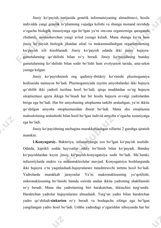 jayralararo almashadi. turg‘un yadro bilan haraktchan yadro qо‘shiladi-sinkarion rо‘y beradi va boshqacha sifatga ega bо‘lgan yangilangan yadro hosil bо‘ladi. ushbu yadrodagi о‘zgarishlar nihoyasida har bir hujayrada yana makro va mikronukleus shakllanadi. infuzoriylar bir-biridan ajraladi. konyugatsiya jarayoni bakteriyalar uchun ham xosdir. jipslashgan ikki bakteriyaning sitoplazmatik tutashtiruvchi tortmasi orqali asosiy genetik materiali nukleotidga yopishib jdylashgan dnk bir hujayradan ikkinchisiga о‘tadi va uning xususiyatini shu dnkga xos ravishda о‘zgartiradi. jinsiy kо‘payishda erkak va urg‘ochi jinsiga mansub, gaploid xromasoma tо‘plamiga ega bо‘lgan hujayralar о‘zaro qо‘shiladi. bunday kо‘payish-gametogamiya evolyusiya taraqqiyoti davomida murakkablashib borgan. gametogamiyaning ikki shaklli tafovut etiladi: kopulyatsiyali va kopulyatsiyasiz gametogamiy. jinsiy kо‘payishning kopulyatsiya bilan kechadigan xili jinsiy hujayralarning hosil bо‘ling‘shi va ularning qо‘shilib, yangi sifatli hujayra-zigotaning hosil bо‘lishi bilan rо‘y beradi. evolyusiya taraqqiyoti jarayonija urg‘ochi va erkak jinsiga mansub hujayralararo farqlanish kuchayib boradi. о‘z navbatida kopulyatsiya bilan rо‘y beruvchi gametagamiyaning 3 xili: izogamiya, gererogamiya va oogamiya tafovut qilinadi. izogamiyada hosil bо‘lgan jinsiy hujayra …
