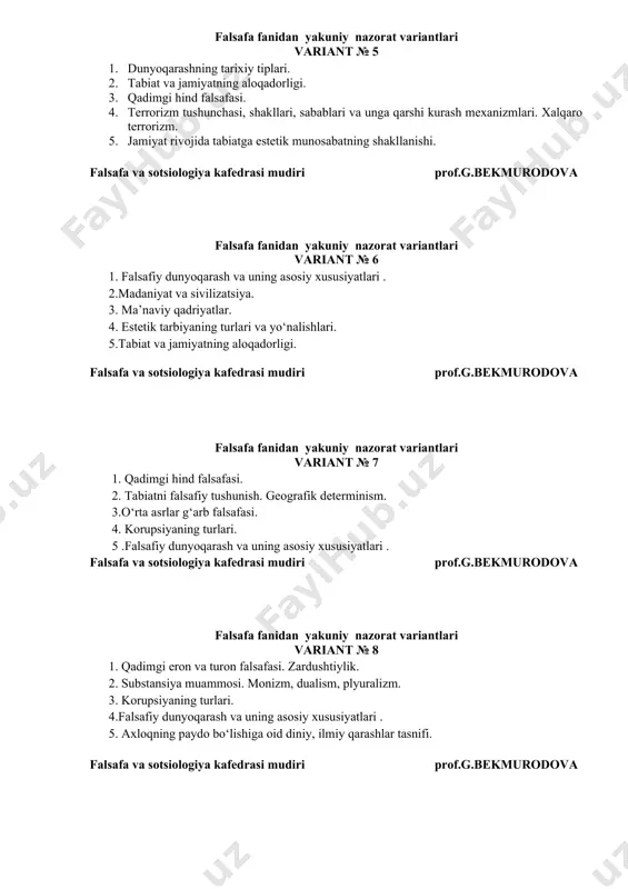 gi. falsafa va sotsiologiya kafedrasi mudiri prof.g.bekmurodova falsafa fanidan yakuniy nazorat variantlari variant № 7 1. qadimgi hind falsafasi. 2. tabiatni falsafiy tushunish. geografik determinism. 3.o‘rta asrlar g‘arb falsafasi. 4. korupsiyaning turlari. 5 .falsafiy dunyoqarash va uning asosiy xususiyatlari . falsafa va sotsiologiya kafedrasi mudiri prof.g.bekmurodova falsafa fanidan yakuniy nazorat variantlari variant № 8 1. qadimgi eron va turon falsafasi. zardushtiylik. 2. substansiya muammosi. monizm, dualism, plyuralizm. 3. korupsiyaning turlari. 4.falsafiy dunyoqarash va uning asosiy xususiyatlari . 5. axloqning paydo bo‘lishiga oid diniy, ilmiy qarashlar tasnifi. falsafa va sotsiologiya kafedrasi mudiri prof.g.bekmurodova falsafa fanidan yakuniy nazorat variantlari variant № 9 1. falsafaning jamiyat hayotida tutgan o’rni. 2. korrupsiya tushunchasi va uni bartaraf etish yo`llari. 3. mantiq ilmini o‘rganish obyekti. 4. estetika predmeti va vazifalari. 5. oiladagi psixologik, ijtimoiy-ma’naviy muhitning farzand tarbiyasiga ta’siri. falsafa va sotsiologiya kafedrasi mudiri prof.g.bekmurodova falsafa fanidan yakuniy nazorat variantlari variant № 10 1. o’rta asrlar xristian …