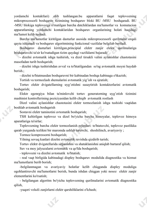 zlarning harorati (0c); -tortuv generator quvvati (kvt) teplovozning ish jarayonida keltirilgan parametrlar har 1 sekundda uzluksiz nazorat qilinadi va mahsus formatdagi fayllarda saqlanadi. 2. msu -t tizimini teplovoz boshqaruv zanjirlarida ishlash tartibi teplovoz boshqaruv zanjirlarining asosiga ish bajaruvchi boshqaruv apparatlarni kontaktsiz boshqarish principi qo'yilgan. elektr zanjirlarni boshqarishni asosi msu -t tizimi bo'lib, bu tizim tarkibiga kiritilgan dasturlar asosida teplovozni turli rejimlarda boshqarishni ta'minlaydi. lekin bunda teplovozning asosiy ish rejimlari (dizelni ishga tushirish va to'htatish, harakatlanish yo'nalishini tanlash, harakatlanishni boshlanishi, mashinist kontorlleri orqali poziciyalarni berilishi yoki olib tashlanishi, elektr tormozlanish ish rejimini tanlanishi ) mashinist tomonidan amalga oshiriladi. teplovozni ish bajaruvchi apparatlar joylashgan boshqaruv zanjirlaridan oraliq kontaktlari (avtomatik o'chirgichlar, tumblerlar, relelarning kontaktlari, kontaktorlarning yordamchi kontaktlari) olib tashlangan.bu apparatlarni faqat teplovozning mikroprocessorli boshqaruv tizimining boshqaruv bloki bu -msu boshqaradi. bu -msu blokiga teplovozga o'rnatilgan barcha datchiklardan ma'lumotlar va komutacion apparatlarning yordamchi kontaklaridan boshqaruv organlarining holati haqidagi ma'lumot kelib tushadi. barcha ma'lumotlar kiritilgan …
