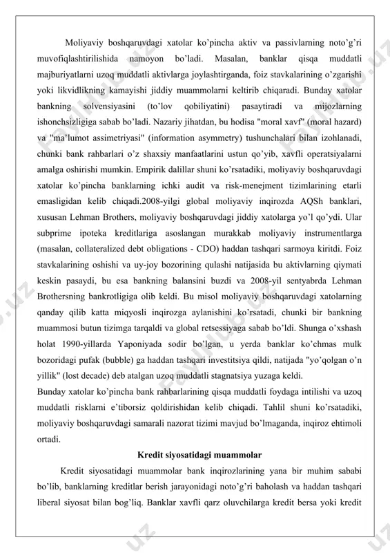 chmas mulk bozoridagi pufak (bubble) ga haddan tashqari investitsiya qildi, natijada "yo’qolgan o’n yillik" (lost decade) deb atalgan uzoq muddatli stagnatsiya yuzaga keldi. bunday xatolar ko’pincha bank rahbarlarining qisqa muddatli foydaga intilishi va uzoq muddatli risklarni e’tiborsiz qoldirishidan kelib chiqadi. tahlil shuni ko’rsatadiki, moliyaviy boshqaruvdagi samarali nazorat tizimi mavjud bo’lmaganda, inqiroz ehtimoli ortadi. kredit siyosatidagi muammolar kredit siyosatidagi muammolar bank inqirozlarining yana bir muhim sababi bo’lib, banklarning kreditlar berish jarayonidagi noto’g’ri baholash va haddan tashqari liberal siyosat bilan bog’liq. banklar xavfli qarz oluvchilarga kredit bersa yoki kredit portfelini diversifikatsiya qilmasa, bu to’lanmagan kreditlarning ko’payishiga olib keladi.kredit siyosatidagi muammolar ko’pincha "kredit pufagi" (credit bubble) shaklida namoyon bo’ladi, bu yerda banklar iqtisodiy o’sish davrida haddan tashqari ko’p kredit beradi, lekin qarz oluvchilarning to’lov qobiliyatini to’g’ri baholamaydi. bu hodisa "protsiklikalik" (procyclicality) bilan izohlanadi, ya’ni iqtisodiy o’sishda banklar xavflarni kam baholaydi, retsessiyada esa aksincha. empirik tadqiqotlar shuni ko’rsatadiki, kredit siyosatidagi muammolar banklarning solvensiyasini pasaytiradi …
