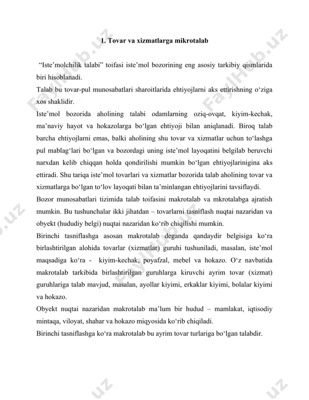 ovar va xizmatlarga talabi tavsiflaydi. har bir korxona turli xil yo‘nalishga ixtisoslashgan, shu sababli mikrotalabni mazkur korxonaning ayrim iste’molchilar guruhining muayyan tovar va xizmatlarga bo‘lgan lokal talabi sifatida ko‘rib chiqish mumkin. mikrotalab ichki va tashqi omillar ta’siri ostida yuzaga keladi va rivojlanadi. ularning asosiylari quyidagilar: · korxonaning joylashgan hududi; · korxona turi va uning ixtisoslashuvi; · xaridorlarga xizmat ko‘rsatishni tashkil etish va uning samaradorligin; · tovar va xizmatlar sifati; · narx darajasi; · reklamaning mavjudligi; · taklif qilinadigan qo‘shimcha xizmatlar ro‘yxati va boshqalar. biroq, mikrotalab tarkibi va hajmini belgilab beruvchi asosiy omil bu iste’molchilar tarkibi va xarakteridir. har bir korxonaning mikrotalabi ma’lum bir iste’molchilar doirasining o‘ziga xos xislatlarini aks ettirib, o‘z jihatlari bo‘yicha boshqa korxonalardagi mikrotlabdan sezilarli farq qiladi. korxonalarda xaridorlarning mikrotalablari turli-tuman bo‘lishi mumkin. u turli xil yelgilar bo‘yicha alohida guruhlarga birlashtirilishi mumkin. 1-jadvalda mikrotalabning tasniflanishi keltirilgan. kundalik talab bu deyarli har kuni yuzaga keluvchi talab (oziq-ovqat, tamaki mahsulotlari, …