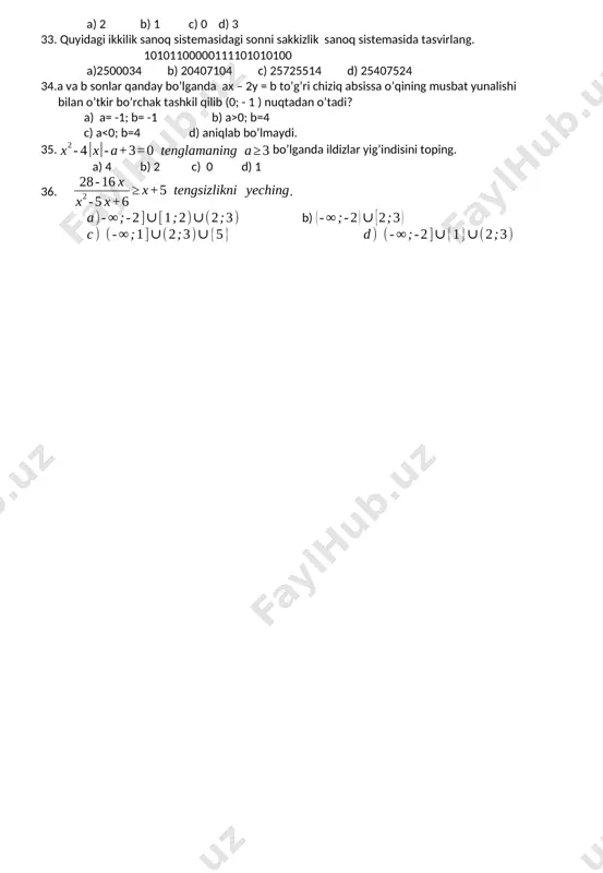 42 d) 32 32. tenglama ikkita haqiqiy yechimga ega bo’ladigan a ning butun qiymatlari nechta a) 2 b) 1 c) 0 d) 3 33. quyidagi ikkilik sanoq sistemasidagi sonni sakkizlik sanoq sistemasida tasvirlang. 10101100000111101010100 a)2500034 b) 20407104 c) 25725514 d) 25407524 34.a va b sonlar qanday bo’lganda ax – 2y = b to’g’ri chiziq absissa o’qining musbat yunalishi bilan o’tkir bo’rchak tashkil qilib (0; - 1 ) nuqtadan o’tadi? a) a= -1; b= -1 b) a>0; b=4 c) a<0; b=4 d) aniqlab bo’lmaydi. 35. bo’lganda ildizlar yig’indisini toping. a) 4 b) 2 c) 0 d) 1 36.. b)