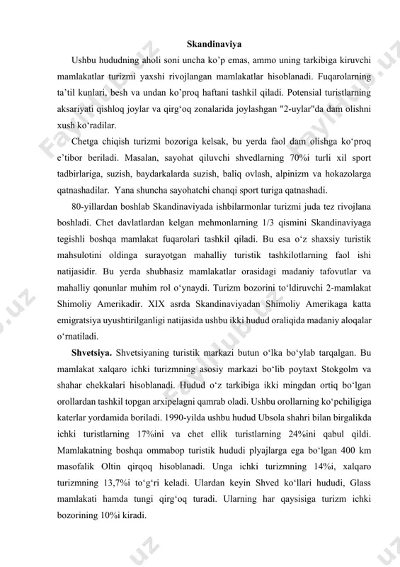 qirqoq hisoblanadi. unga ichki turizmning 14%i, xalqaro turizmning 13,7%i to‘g‘ri keladi. ulardan keyin shved ko‘llari hududi, glass mamlakati hamda tungi qirg‘oq turadi. ularning har qaysisiga turizm ichki bozorining 10%i kiradi. finlyandiya. chet el mehmonlarining asosiy qismi mamlakat poytaxti xelsinkiga tashrif buyuradi (1992 yilda chet el mehmonlari turistik kunlarining 39%i poytaxtga to’g’ri keldi). ammo shu davr ichida xelsinkida mamlakat aholisining faqat 73%igina bo’ldi. aholining katta qismi o‘z dam olish kunlarini finlyandiya ko‘llarida o‘tkazadilar. yana bir qismi shimoliy hududlar, ya’ni laplandiyada va finlandiya tungi qirg’oqida dam olishni xush ko‘radilar. norvegiyada ham ichki hamda xalqaro turizmning asosiy markaziy muzeylariga boy bo‘lgan oslo shahri vodiyning o‘rmonli rayoni hisoblanadi. bu yerda norvegiyaning yotoqxona biznesining 30%ga yaqin nomer fondi joylashgan. nomer fondining yana 10%i boshqa ommabop turistik hudud bergan shahriga to‘g‘ri keladi. daniya. daniya germaniyaga yaqin bo‘lganligi sababli o‘z mamlakatiga kirish bozorini ushbu mamlakat hisobiga to‘ldiradi. germaniya turistik kunlarining 37%ini tashkil qiladi. daniya tarixiy yodgorliklar va …