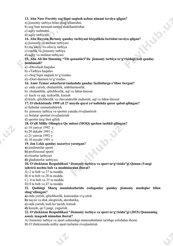 hanchi o‘rinni egallagan? a) 47-o‘rin b) 41 o‘rin c) 34-o‘rin d) 58-o‘rin 12. ibn sino sog‘liqni saqlash uchun qanday tadbirlarni tavsiya qilgan? a) jismoniy tarbiya, ovqatlanish tartibi, uyqu tartibi. b) badantarbiya, chiniqtirish suzish. c) jismoniy mashqlar, mehnat. d) harakatli o`yinlar, sayr qilish. 13. abu nasr forobiy sog‘liqni saqlash uchun nimani tavsiya qilgan? a) jismoniy tarbiya bilan shug‘ullanishni. b) sog‘lom turmush tarzini shakllantirishni c) aqliy mehnatni. d) aqliy tarbiyani. 14. abu rayxon beruniy qanday tarbiyani birgalikda berishni tavsiya qilgan? a) jismoniy va mehnat tarbiyasi b) ma’naviy va oilaviy tarbiya c) estetik va jismoniy tarbiya d) aqliy va mehnat tarbiyasi 15. abu ali ibn sinoning “tib qonunlari”da jismoniy tarbiya to‘g‘risidagi bob qanday nomlanadi? a) «davolash haqida» b) «tarbiya haqida» c) «sog‘liqni saqlash to‘g‘risida» d) «dori-darmon to‘g‘risida». 16. amir temur askarlarni tanlashda qanday fazilatlarga e’tibor bergan? a) otda yurish, chidamlilik, ishbilarmonlik. b) chidamlilik, qilichbozlik, aql va fahm-farosat. c) kuch va aql, tezkorlik, kurash …